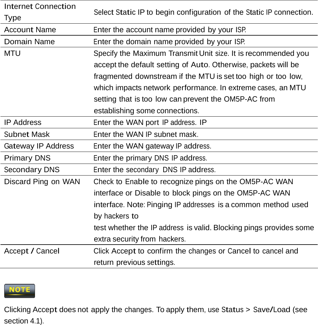 Internet Connection Type Select Static IP to begin configuration  of the Static IP connection. Account Name  Enter the account name provided by your ISP. Domain Name  Enter the domain name provided by your ISP. MTU  Specify the Maximum Transmit Unit size. It is recommended you accept the default setting  of Auto. Otherwise, packets will be fragmented downstream if the MTU is set too  high or too low, which impacts network performance. In extreme cases, an MTU setting that is too low can prevent the OM5P-AC from establishing some connections. IP Address  Enter the WAN port IP address. IP Subnet Mask  Enter the WAN IP subnet mask. Gateway IP Address  Enter the WAN gateway IP address. Primary DNS  Enter the primary DNS IP address. Secondary DNS  Enter the secondary DNS IP address. Discard Ping on WAN  Check to Enable to recognize pings on the OM5P-AC WAN interface or Disable to block pings on the OM5P-AC WAN interface. Note: Pinging IP addresses is a common method  used by hackers to test whether the IP address is valid. Blocking pings provides some extra security from hackers. Accept / Cancel Click Accept to confirm the changes or Cancel to cancel and return previous settings.  Clicking Accept does not apply the changes. To apply them, use Status &gt; Save/Load (see section 4.1). 