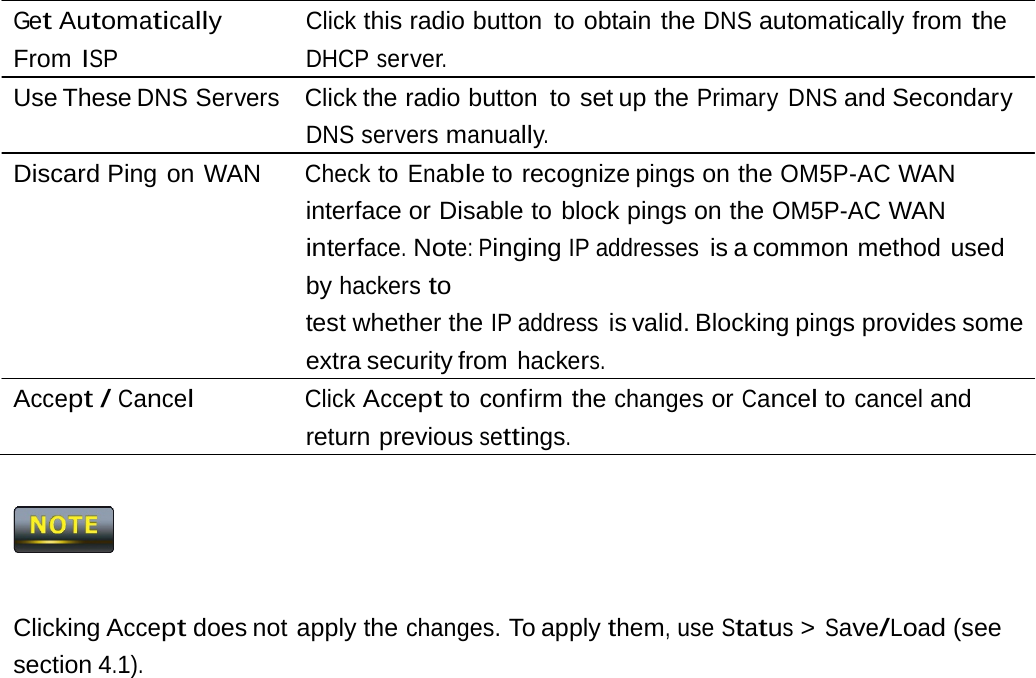 Get Automatically From ISP Click this radio button  to obtain the DNS automatically from the DHCP server. Use These DNS Servers  Click the radio button to set up the Primary DNS and Secondary DNS servers manually. Discard Ping on WAN  Check to Enable to recognize pings on the OM5P-AC WAN interface or Disable to block pings on the OM5P-AC WAN interface. Note: Pinging IP addresses is a common method  used by hackers to test whether the IP address is valid. Blocking pings provides some extra security from hackers. Accept / Cancel Click Accept to confirm the changes or Cancel to cancel and return previous settings.  Clicking Accept does not apply the changes. To apply them, use Status &gt; Save/Load (see section 4.1). 