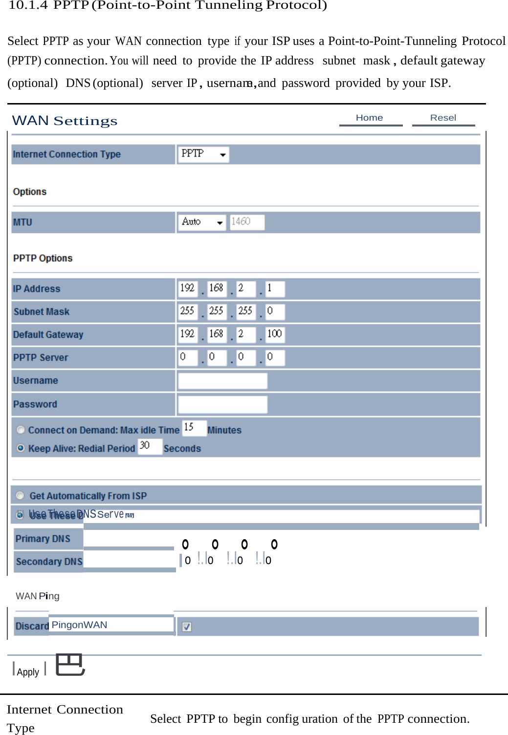 10.1.4 PPTP (Point-to-Point Tunneling Protocol) Select PPTP as your WAN connection type if your ISP uses a Point-to-Point-Tunneling Protocol (PPTP) connection. You will need to provide the IP address  subnet  mask，default gateway (optional)  DNS (optional)   server IP，usernam，e  and password provided by your ISP. WAN Settings Home  Resel !il UseTheseDNSServe間 。 。 。 。 |o !.Io  !.Io  !.Io WAN Ping PingonWAN IApply I巴 Internet Connection Type Select PPTP to begin config uration of the PPTP connection. 