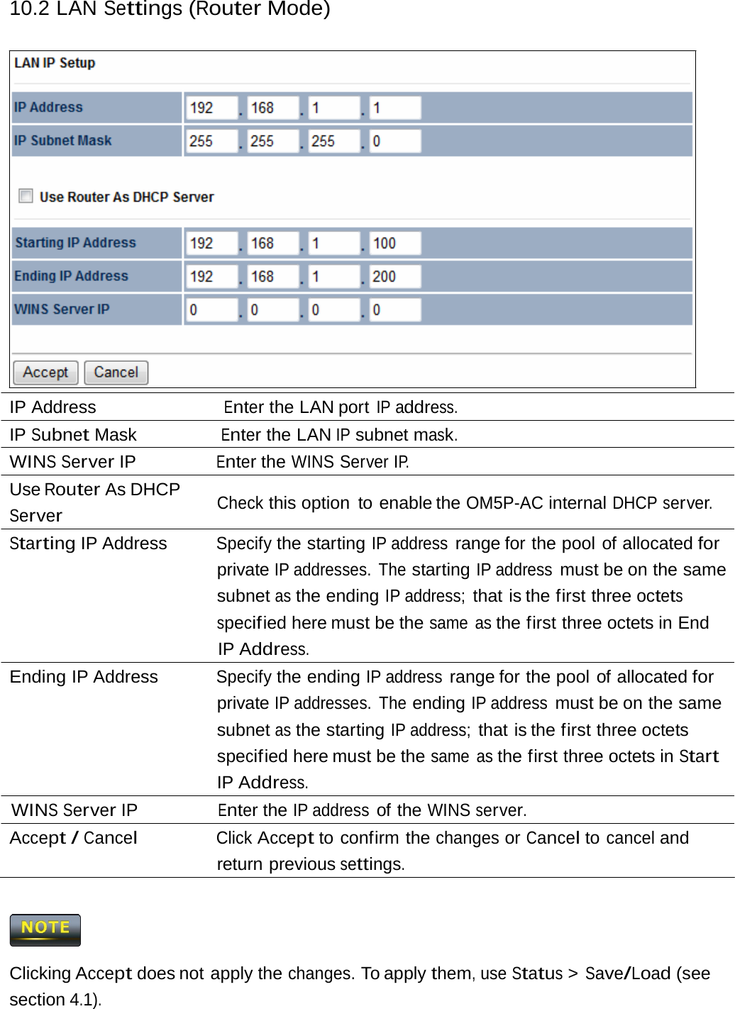 10.2 LAN Settings (Router Mode)IP Address                        Enter the LAN port IP address. IP Subnet Mask                Enter the LAN IP subnet mask. WINS Server IP                Enter the WINS Server IP. Use Router As DHCP Server Check this option  to enable the OM5P-AC internal DHCP server. Starting IP Address  Specify the starting IP address range for the pool  of allocated for private IP addresses.  The starting IP address must be on the same subnet as the ending IP address; that is the first three octets specif ied  here  must  be  the same as the first three octets in End IP Address. Ending IP Address  Specify the ending IP address range for the pool  of allocated for private IP addresses.  The ending IP address must be on the same subnet as the starting IP address; that is the first three octets specif ied  here  must  be  the same as the first three octets in Start IP Address. WINS Server IP Enter the IP address of the WINS server. Accept / Cancel Click Accept to confirm the changes or Cancel to cancel and return previous settings.  Clicking Accept does not apply the changes. To apply them, use Status &gt; Save/Load (see section 4.1). 