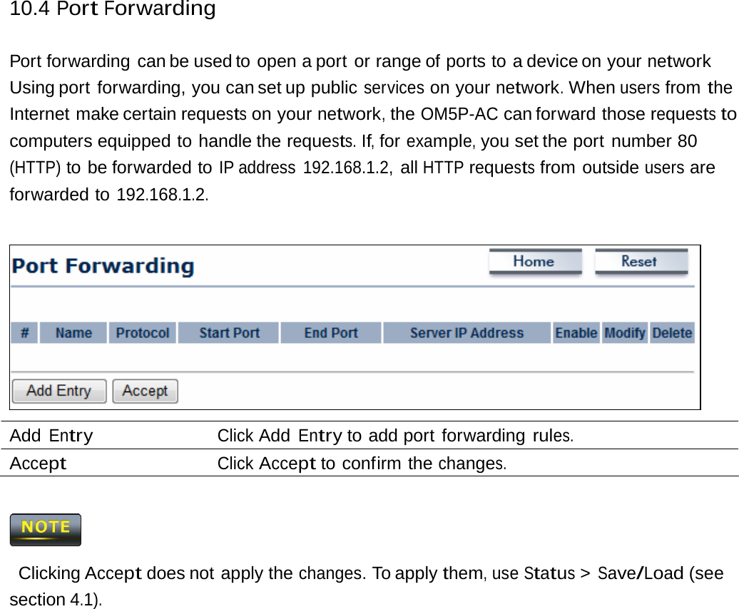 10.4 Port Forwarding Port forwarding  can be used to  open a port  or range of ports to  a device on your network Using port  forwarding, you can set up public services on your network. When users from the Internet make certain requests on your network, the OM5P-AC can forward those requests to computers equipped to handle the requests. If, for example, you set the port  number 80 (HTTP) to be forwarded to IP address  192.168.1.2, all HTTP requests from outside users are forwarded to 192.168.1.2. Add Entry Click Add Entry to add port  forwarding rules. Accept Click Accept to confirm the changes.  Clicking Accept does not apply the changes. To apply them, use Status &gt; Save/Load (see section 4.1). 