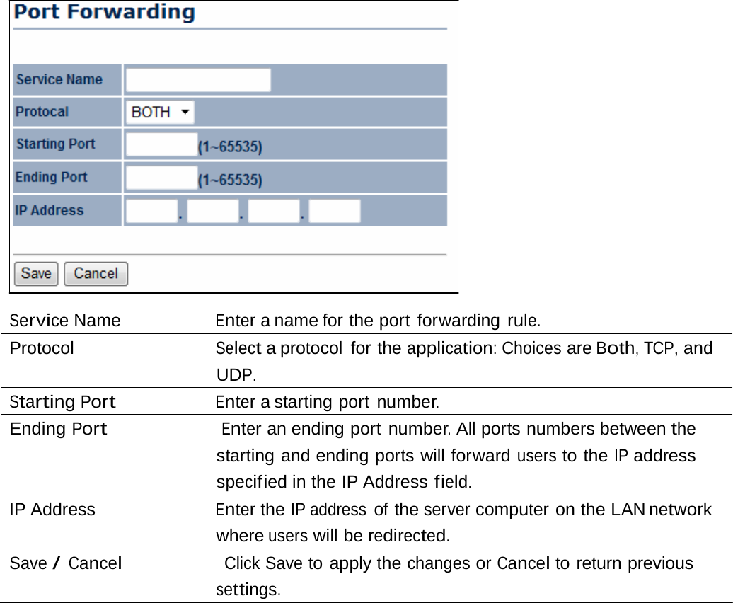 Service Name  Enter a name for the port forwarding rule. Protocol  Select a protocol  for the application: Choices are Both, TCP, and UDP. Starting Port Enter a starting port number. Ending Port                      Enter an ending port number. All ports numbers between the starting and ending ports will forward users to the IP address specif ied  in  the  IP  Address field. IP Address  Enter the IP address of the server computer on the LAN network where users will be redirected. Save / Cancel                    Click Save to apply the changes or Cancel to return previous settings. 