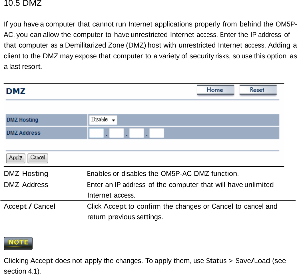 10.5 DMZ If you have a computer that cannot run Internet applications properly from behind the OM5P-AC, you can allow the computer to have unrestricted Internet access. Enter the IP address of that computer as a Demilitarized Zone (DMZ) host with unrestricted Internet access. Adding a client to the DMZ may expose that computer to a variety of security risks, so use this option  as a last resort. DMZ Hosting Enables or disables the OM5P-AC DMZ function. DMZ Address  Enter an IP address of the computer that will have unlimited Internet access. Accept / Cancel Click Accept to confirm the changes or Cancel to cancel and return previous settings.  Clicking Accept does not apply the changes. To apply them, use Status &gt; Save/Load (see section 4.1). 