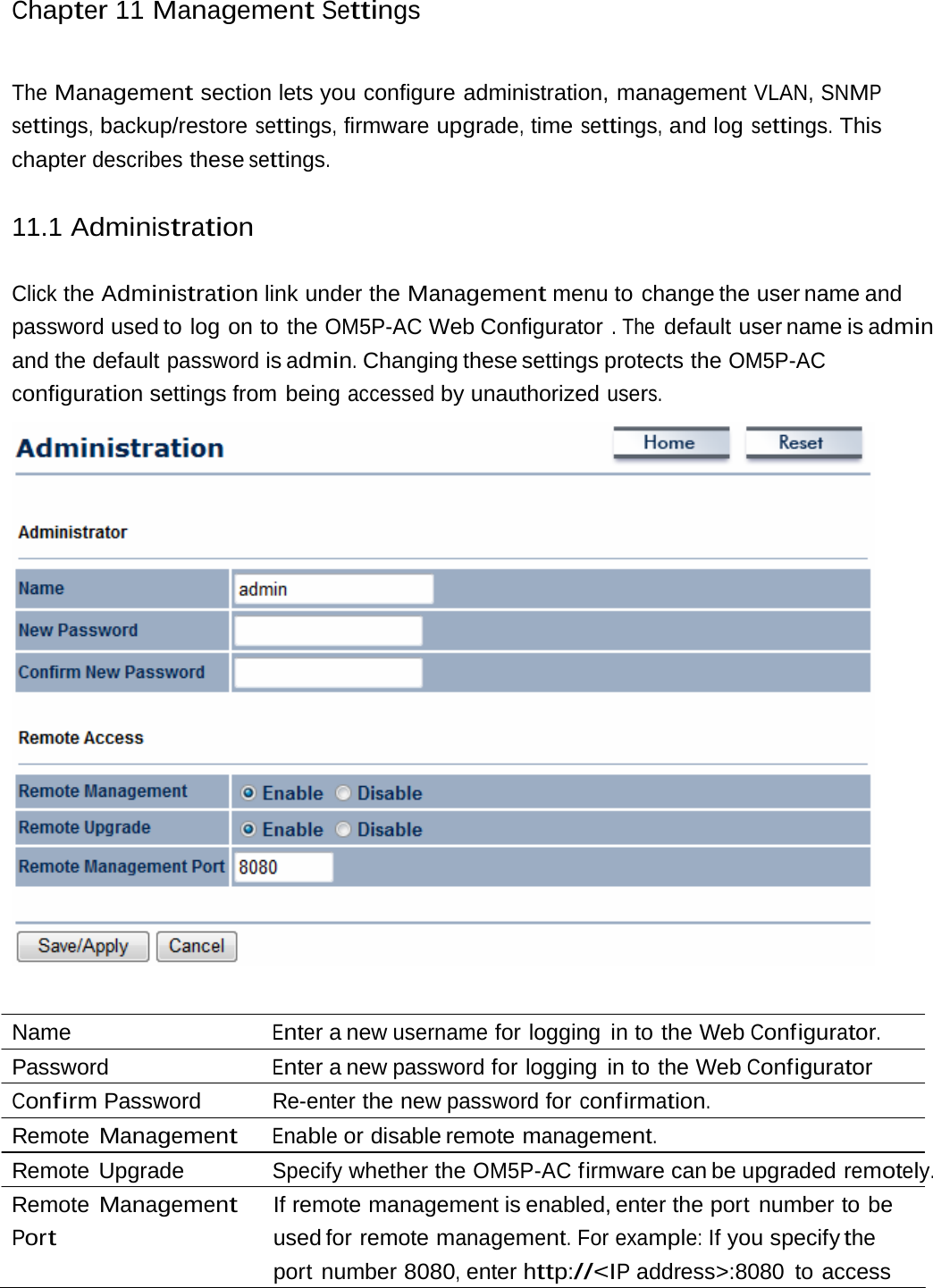 Chapter 11 Management SettingsThe Management section lets you configure administration, management VLAN, SNMP settings, backup/restore settings, firmware upgrade, time settings, and log settings. This chapter describes these settings. 11.1 Administration Click the Administration link under the Management menu to change the user name and password used to log on to the OM5P-AC Web Configurator . The default user name is admin and the default password is admin. Changing these settings protects the OM5P-AC configuration settings from being accessed by unauthorized users.  Name  Enter a new username for logging in to the Web Configurator. Password  Enter a new password for logging in to the Web Configurator Confirm Password  Re-enter the new password for confirmation. Remote Management Enable or disable remote management. Remote Upgrade  Specify whether the OM5P-AC firmware can be upgraded remotely. Remote Management Port If remote management is enabled, enter the port number to be used for  remote management. For example: If you specify the port number 8080, enter http://&lt;IP address&gt;:8080  to access 