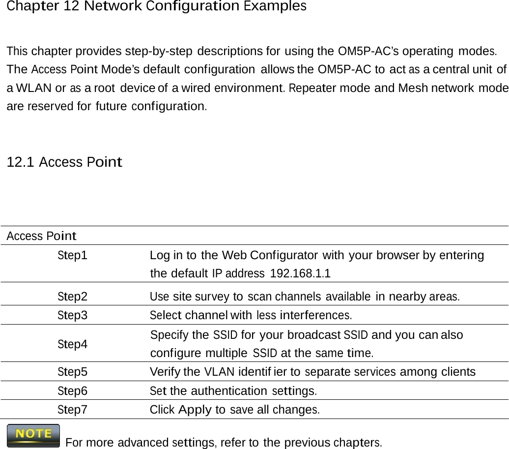 Chapter 12 NetworkConfigurationExamplesThis chapter provides step-by-step descriptions for using the OM5P-AC’s operating modes. The Access Point Mode’s default configuration  allows the OM5P-AC to act as a central unit  of a WLAN or as a root  device of a wired environment. Repeater mode and Mesh network mode are reserved for future configuration. 12.1 Access Point Access Point Step1  Log in to the Web Configurator with your browser by entering the default IP address 192.168.1.1 Step2 Use site survey to scan channels available in nearby areas. Step3 Select channel with less interferences. Specify the SSID for your broadcast SSID and you can also Step4 configure multiple SSID at the same time. Step5 Verify the VLAN identif ier to separate services among clients Step6 Set the authentication settings. Step7 Click Apply to save all changes.   For more advanced settings, refer to the previous chapters. 