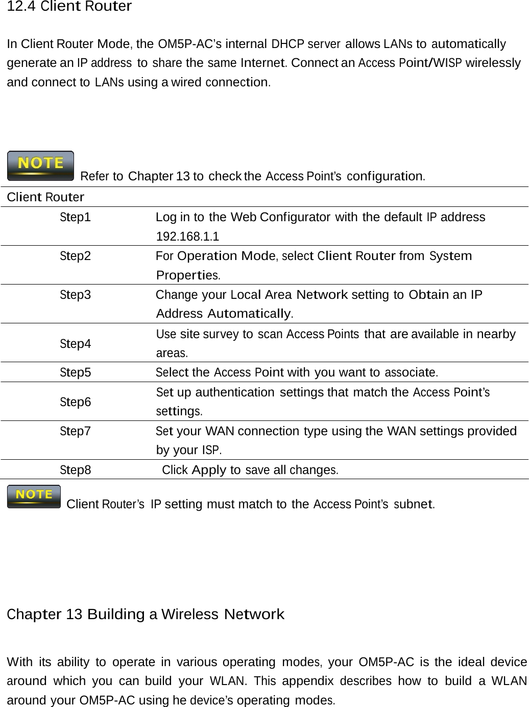 12.4 Client Router In Client Router Mode, the OM5P-AC’s internal DHCP server allows LANs to automatically generate an IP address to share the same Internet. Connect an Access Point/WISP wirelessly and connect to LANs using a wired connection. Refer to Chapter 13 to check the Access Point’s configuration. Client Router Step1  Log in to the Web Configurator with the default IP address 192.168.1.1 Step2 For Operation Mode, select Client Router from System Properties. Step3 Change your Local Area Network setting to Obtain an IP Address Automatically. Use site survey to scan Access Points that are available in nearby Step4 areas. Step5 Select the Access Point with you want to associate. Set up authentication settings that match the Access Point’s Step6 settings. Step7 Set your WAN connection type using the WAN settings provided by your ISP. Step8 Click Apply to save all changes.   Client Router’s IP setting must match to the Access Point’s subnet. Chapter 13 Building a Wireless Network With its ability to operate in various operating modes, your OM5P-AC is the ideal device around which you can build your WLAN. This appendix describes how to build a WLAN around your OM5P-AC using he device’s operating modes. 