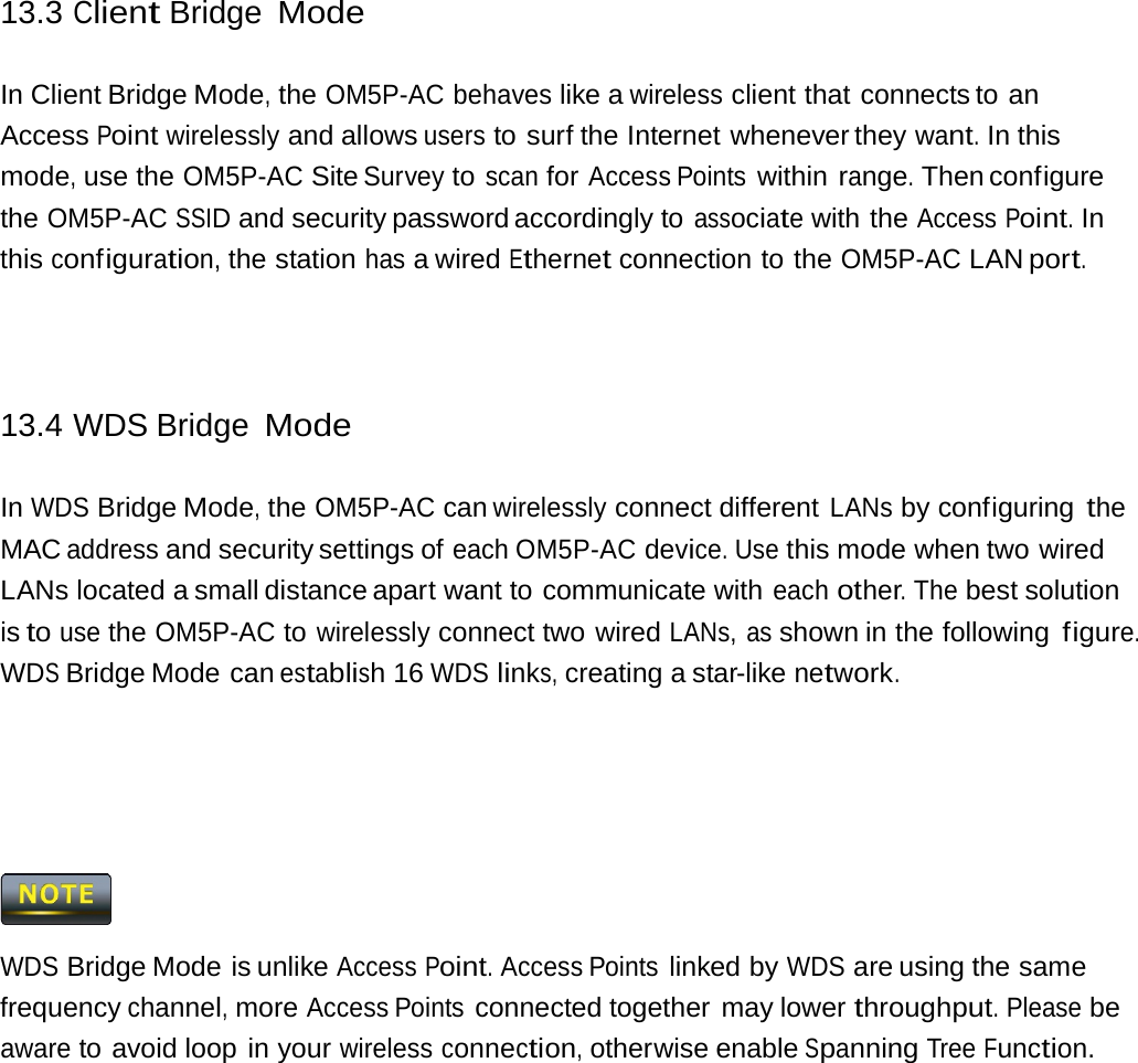 13.3 Client Bridge Mode In Client Bridge Mode, the OM5P-AC behaves like a wireless client that connects to an Access Point wirelessly and allows users to surf the Internet whenever they want. In this mode, use the OM5P-AC Site Survey to scan for Access Points within range. Then configure the OM5P-AC SSID and security password accordingly to associate with the Access Point. In this configuration, the station has a wired Ethernet connection to the OM5P-AC LAN port. 13.4 WDS Bridge Mode In WDS Bridge Mode, the OM5P-AC can wirelessly connect different LANs by configuring the MAC address and security settings of each OM5P-AC device. Use this mode when two wired LANs located a small distance apart want to communicate with each other. The best solution is to use the OM5P-AC to wirelessly connect two wired LANs, as shown in the following figure. WDS Bridge Mode can establish 16 WDS links, creating a star-like network.  WDS Bridge Mode is unlike Access Point. Access Points linked by WDS are using the same frequency channel, more Access Points connected together may lower throughput. Please be aware to avoid loop in your wireless connection, otherwise enable Spanning Tree Function. 