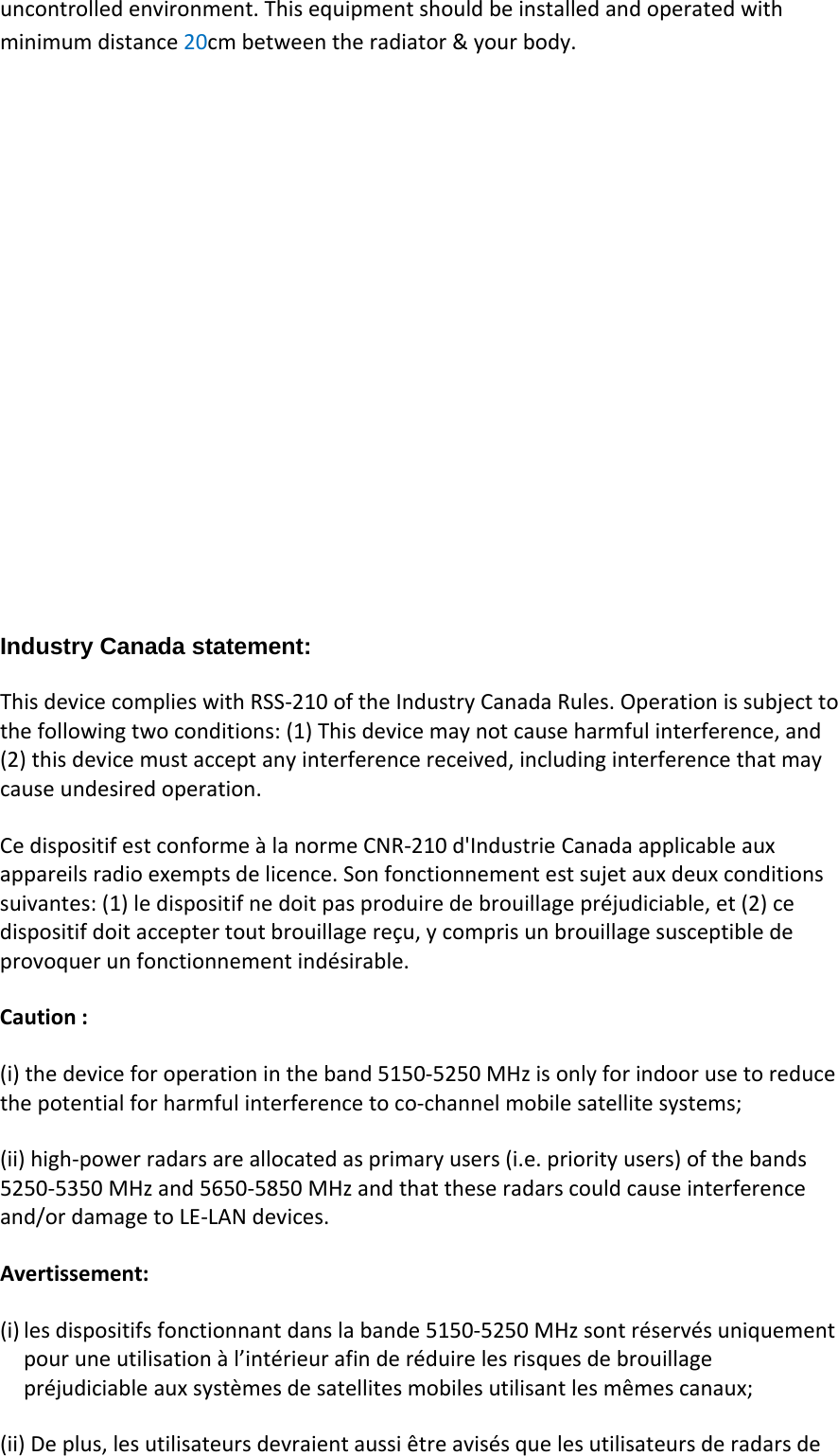 uncontrolledenvironment.Thisequipmentshouldbeinstalledandoperatedwithminimumdistance20cmbetweentheradiator&amp;yourbody.Industry Canada statement: ThisdevicecomplieswithRSS‐210oftheIndustryCanadaRules.Operationissubjecttothefollowingtwoconditions:(1)Thisdevicemaynotcauseharmfulinterference,and(2)thisdevicemustacceptanyinterferencereceived,includinginterferencethatmaycauseundesiredoperation.CedispositifestconformeàlanormeCNR‐210d&apos;IndustrieCanadaapplicableauxappareilsradioexemptsdelicence.Sonfonctionnementestsujetauxdeuxconditionssuivantes:(1)ledispositifnedoitpasproduiredebrouillagepréjudiciable,et(2)cedispositifdoitacceptertoutbrouillagereçu,ycomprisunbrouillagesusceptibledeprovoquerunfonctionnementindésirable.Caution:(i)thedeviceforoperationintheband5150‐5250MHzisonlyforindoorusetoreducethepotentialforharmfulinterferencetoco‐channelmobilesatellitesystems;(ii)high‐powerradarsareallocatedasprimaryusers(i.e.priorityusers)ofthebands5250‐5350MHzand5650‐5850MHzandthattheseradarscouldcauseinterferenceand/ordamagetoLE‐LANdevices.Avertissement:(i) lesdispositifsfonctionnantdanslabande5150‐5250MHzsontréservésuniquementpouruneutilisationàl’intérieurafinderéduirelesrisquesdebrouillagepréjudiciableauxsystèmesdesatellitesmobilesutilisantlesmêmescanaux;(ii)Deplus,lesutilisateursdevraientaussiêtreavisésquelesutilisateursderadarsde