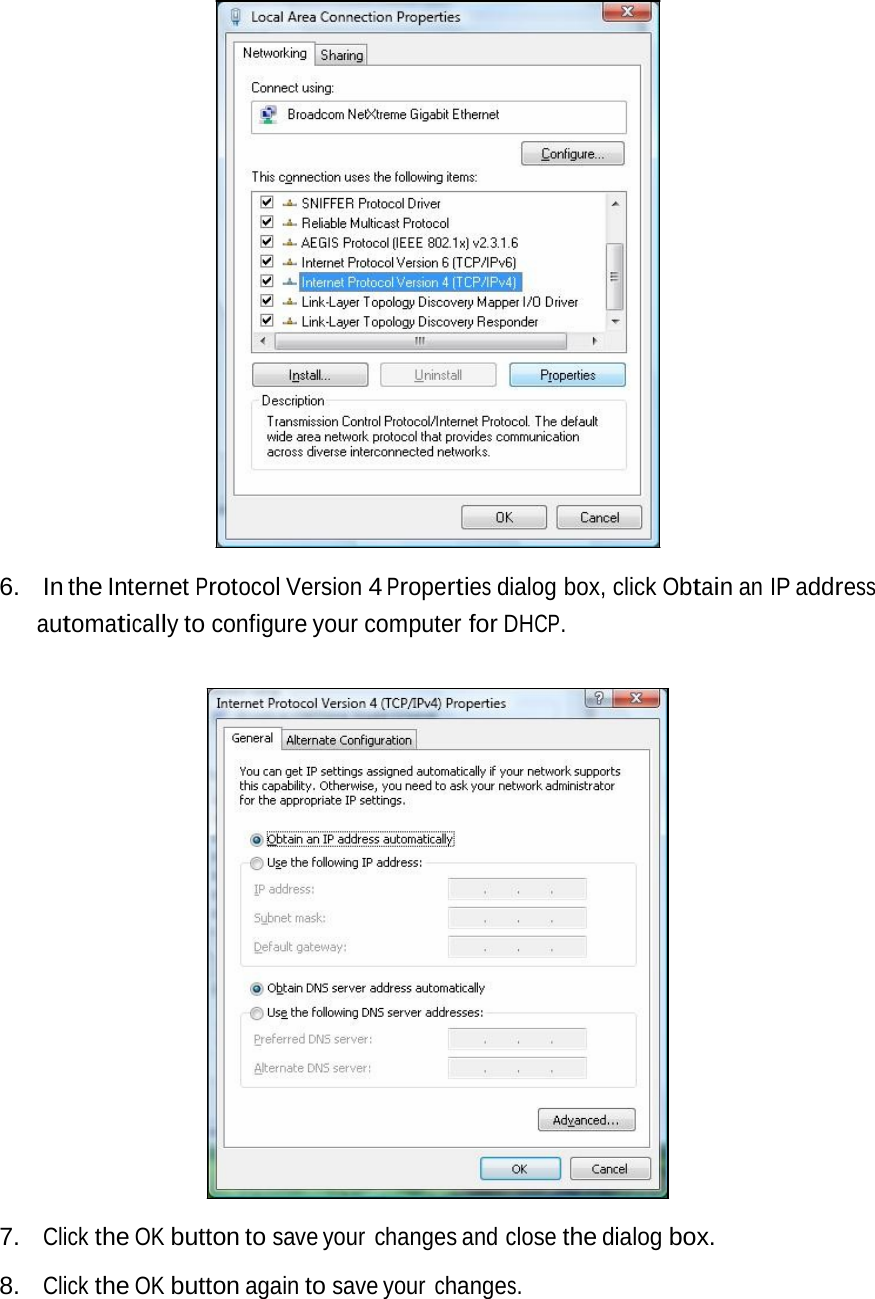 6. In the Internet Protocol Version 4 Properties dialog box, click Obtain an IP address automatically to configure your computer for DHCP. 7. Click the OK button to save your  changes and close the dialog box. 8. Click the OK button again to save your changes. 