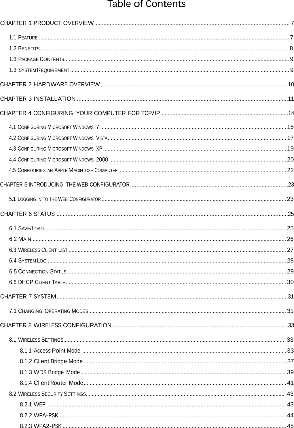 Table of Contents CHAPTER 1 PRODUCT OVERVIEW............................................................................................................................. 7 1.1 FEATURE ....................................................................................................................................................................... 7 1.2 BENEFITS....................................................................................................................................................................... 8 1.3 PACKAGE CONTENTS...................................................................................................................................................... 9 1.3 SYSTEM REQUIREMENT .................................................................................................................................................. 9 CHAPTER 2 HARDWARE OVERVIEW ........................................................................................................................10 CHAPTER 3 INSTALLATION .......................................................................................................................................11 CHAPTER 4 CONFIGURING YOUR COMPUTER FOR TCP/IP .................................................................................14 4.1 CONFIGURING MICROSOFT WINDOWS  7 ............................................................................................................................ 15 4.2 CONFIGURING MICROSOFT WINDOWS  VISTA....................................................................................................................... 17 4.3 CONFIGURING MICROSOFT WINDOWS  XP .......................................................................................................................... 19 4.4 CONFIGURING MICROSOFT WINDOWS  2000 ...................................................................................................................... 20 4.5 CONFIGURING AN APPLE MACINTOSH COMPUTER ................................................................................................................ 22 CHAPTER 5 INTRODUCING THE WEB CONFIGURATOR .....................................................................................................23 5.1 LOGGING IN TO THE WEB CONFIGURATOR ........................................................................................................................... 23 CHAPTER 6 STATUS ....................................................................................................................................................25 6.1 SAVE/LOAD................................................................................................................................................................. 25 6.2 MAIN ......................................................................................................................................................................... 26 6.3 WIRELESS CLIENT LIST ................................................................................................................................................. 27 6.4 SYSTEM LOG ............................................................................................................................................................... 28 6.5 CONNECTION STATUS .................................................................................................................................................. 29 6.6 DHCP CLIENT TABLE ................................................................................................................................................... 30 CHAPTER 7 SYSTEM....................................................................................................................................................31 7.1 CHANGING  OPERATING MODES ................................................................................................................................... 31 CHAPTER 8 WIRELESS CONFIGURATION ................................................................................................................33 8.1 WIRELESS SETTINGS..................................................................................................................................................... 33 8.1.1 Access Point Mode ........................................................................................................................................ 33 8.1.2 Client Bridge Mode ....................................................................................................................................... 37 8.1.3 WDS Bridge Mode......................................................................................................................................... 39 8.1.4 Client Router Mode ....................................................................................................................................... 41 8.2 WIRELESS SECURITY SETTINGS...................................................................................................................................... 43 8.2.1 WEP ................................................................................................................................................................ 43 8.2.2 WPA-PSK ....................................................................................................................................................... 44 8.2.3 WPA2-PSK ..................................................................................................................................................... 45 