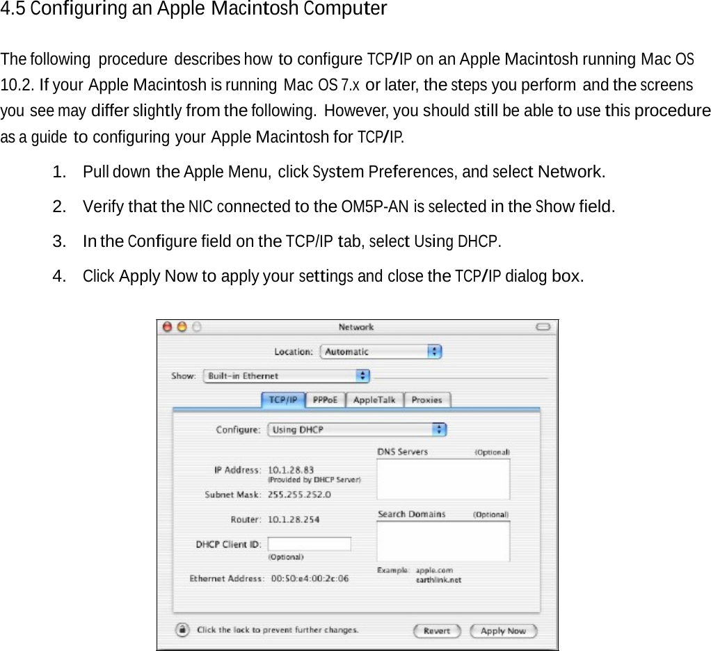4.5 Configuring an Apple MacintoshComputerThe following  procedure  describes how to configure TCP/IP on an Apple Macintosh running Mac OS 10.2. If your Apple Macintosh is running  Mac OS 7.x or later, the steps you perform  and the screens you see may differ slightly from the following. However, you should still be able to use this procedure as a guide to configuring your Apple Macintosh for TCP/IP. 1. Pull down the Apple Menu, click System Preferences, and select Network. 2. Verify that the NIC connected to the OM5P-AN is selected in the Show field. 3. In the Configure field on the TCP/IP tab, select Using DHCP. 4. Click Apply Now to apply your settings and close the TCP/IP dialog box. 