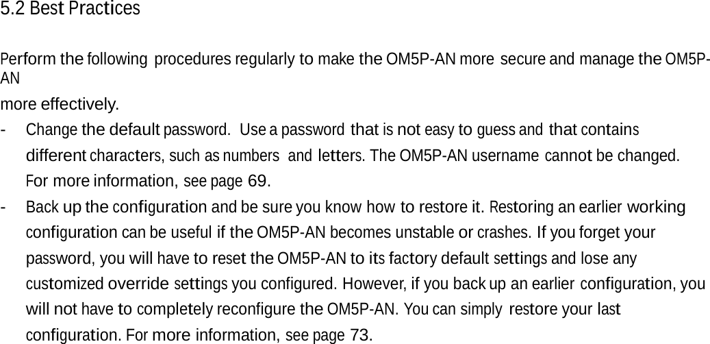 5.2 Best Practices Perform the following procedures regularly to make the OM5P-AN more secure and manage the OM5P-AN more effectively. - Change the default password. Use a password that is not easy to guess and that contains different characters, such as numbers  and letters. The OM5P-AN username cannot be changed. For more information, see page 69. - Back up the configuration and be sure you know how to restore it. Restoring an earlier working configuration can be useful if the OM5P-AN becomes unstable or crashes. If you forget your password, you will have to reset the OM5P-AN to its factory default settings and lose any customized override settings you configured. However, if you back up an earlier configuration, you will not have to completely reconfigure the OM5P-AN. You can simply restore your last configuration. For more information, see page 73. 