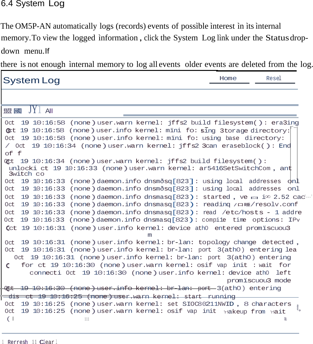 6.4 System Log 。。。。。ct 19 10:16:58 (none)user.info kernel: mïni fo: uThe OM5P-AN automatically logs (records) events of possìble ìnterest ìn ìts ìnternal memory.To vìew the logged ìnformatìon，click the System  Log lìnk under the Status drop-down  menu.If there ìs not enough ìnternal memory to log all events  older events are deleted from the log. System Log Home  Resel 盟國  JY1 AII Oct 19 10:16:58 (none)user.warn kernel: jffs2 build filesystem(): era3ing -  r- sing 3torage directory: Oct 19 10:16:58 (none)user.info kernel: mïni fo: using base directory: / Oct 19 10:16:34 (none)user.warn kernel: jffs2 3can eraseblock(): End of f Oct 19 10:16:34 (none)user.warn kernel: jffs2 build filesystem(): unlocki ct 19 10:16:33 (none)user.warn kernel: ar5416SetSwitchCom，ant 3witch co Oct 19 10:16:33 (none)daemon.info dnsmðsq[823]: using local addresses onl Oct 19 10:16:33 (none)daemon.info dnsmðsq[823]: using local addresses onl Oct 19 10:16:33 (none)daemon.info dnsmasq[823): started，ve臼   i∞ 2.52 cac&apos;---&apos; Oct 19 10:16:33 (none)daemon.info dnsmasq[823): readinq /口睡/resolv.conf Oct 19 10:16:33 (none)daemon.info dnsmasq[823): read /etc/hosts - 1 addre Oct 19 10:16:33 (none)daemon.info dnsmasq[823): compi1e time options: IPv ct 19 10:16:31 (none)user.info kernel: device athO entered promïscuou3 m Oct 19 10:16:31 (none)user.info kernel: br-lan: topology change detected， Oct 19 10:16:31 (none)user.info kernel: br-lan: port 3(athO) entering lea Oct 19 10:16:31 (none)user.info kernel: br-lan: port 3(athO) entering for ct 19 10:16:30 (none)user.warn kernel: osif vap init : wait for connecti Oct 19 10:16:30 (none)user.info kernel: device athO left promïscuou3 mode Oct 19 10:16:30 (none)user.info kernel: br-lan: port 3(athO) entering dis ct 19 10:16:25 (none)user.warn kernel: start running Oct 19 10:16:25 (none)user.warn kernel: set SIOC80211NWID，8 characters ，司 Oct 19 10:16:25 (none)user.warn kernel: osif vap init  &apos;r1akeup from &apos;r1ait ( I  111  恥 1    Rerresh 11 Clear l 