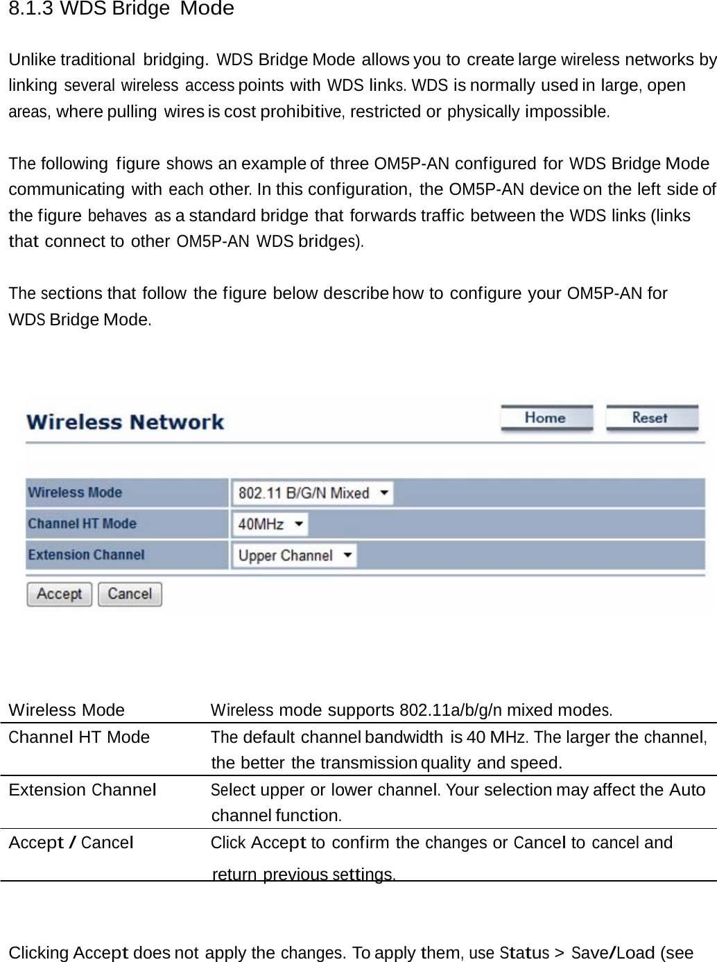 8.1.3 WDS Bridge Mode Unlike traditional  bridging. WDS Bridge Mode allows you to create large wireless networks by linking several wireless access points with WDS links. WDS is normally used in large, open areas, where pulling  wires is cost prohibitive, restricted or physically impossible. The following figure shows an example of three OM5P-AN configured for WDS Bridge Mode communicating with each other. In this configuration, the OM5P-AN device on the left  side of the figure behaves as a standard bridge that forwards traffic between the WDS links (links that connect to other OM5P-AN WDS bridges). The sections that follow the figure below describe how  to  configure  your OM5P-AN for WDS Bridge Mode. Wireless Mode  Wireless mode supports 802.11a/b/g/n mixed modes. Channel HT Mode  The default channel bandwidth is 40 MHz. The larger the channel, the better the transmission quality and speed. Extension Channel Select upper or lower channel. Your selection may affect the Auto channel function. Accept / Cancel Click Accept to confirm the changes or Cancel to cancel and return previous settings. Clicking Accept does not apply the changes. To apply them, use Status &gt; Save/Load (see 