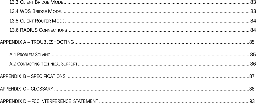 13.3 CLIENT BRIDGE MODE ...............................................................................................................................................8313.4 WDS BRIDGE MODE ................................................................................................................................................. 8313.5 CLIENT ROUTER MODE .............................................................................................................................................. 8413.6 RADIUS CONNECTIONS ........................................................................................................................................... 84APPENDIX A – TROUBLESHOOTING .................................................................................................................................85 A.1 PROBLEM SOLVING......................................................................................................................................................... 85 A.2 CONTACTING TECHNICAL SUPPORT .................................................................................................................................... 86 APPENDIX B – SPECIFICATIONS .......................................................................................................................................87 APPENDIX C – GLOSSARY ................................................................................................................................................88 APPENDIX D – FCC INTERFERENCE STATEMENT ...............................................................................................................93 