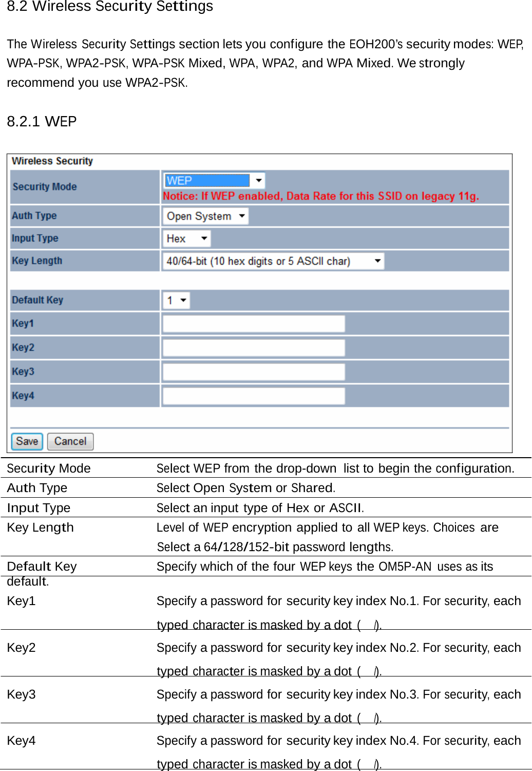 8.2 Wireless Security Settings The Wireless Security Settings section lets you configure the EOH200’s security modes: WEP, WPA-PSK, WPA2-PSK, WPA-PSK Mixed, WPA, WPA2, and WPA Mixed. We strongly recommend you use WPA2-PSK. 8.2.1 WEP Security Mode  Select WEP from the drop-down list to begin the configuration. Auth Type  Select Open System or Shared. Input Type  Select an input type of Hex or ASCII. Key Length Level of WEP encryption applied to all WEP keys. Choices are Select a 64/128/152-bit password lengths. Default Key  Specify which of the four WEP keys the OM5P-AN uses as its default. Key1  Specify a password for security key index No.1. For security, each typed character is masked by a dot (　l). Key2  Specify a password for security key index No.2. For security, each typed character is masked by a dot (　l). Key3  Specify a password for security key index No.3. For security, each typed character is masked by a dot (　l). Key4  Specify a password for security key index No.4. For security, each typed character is masked by a dot (　l). 