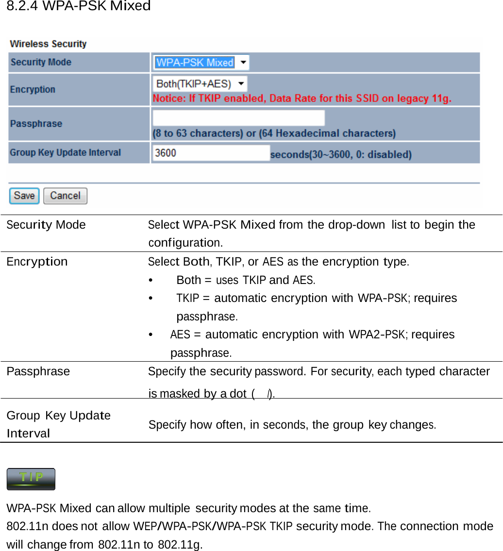 8.2.4 WPA-PSK Mixed  Security Mode  Select WPA-PSK Mixed from the drop-down list to begin the configuration. Encryption Select Both, TKIP, or AES as the encryption type. •   Both  = uses TKIP and AES. •  TKIP = automatic encryption with WPA-PSK; requires passphrase. •  AES = automatic encryption with WPA2-PSK; requires passphrase. Passphrase Specify the security password. For security, each typed character is masked by a dot (　l). Group Key Update Interval Specify how often, in seconds, the group key changes.  WPA-PSK Mixed can allow multiple  security modes at the same time. 802.11n does not allow WEP/WPA-PSK/WPA-PSK TKIP security mode. The connection mode will change from 802.11n to 802.11g. 