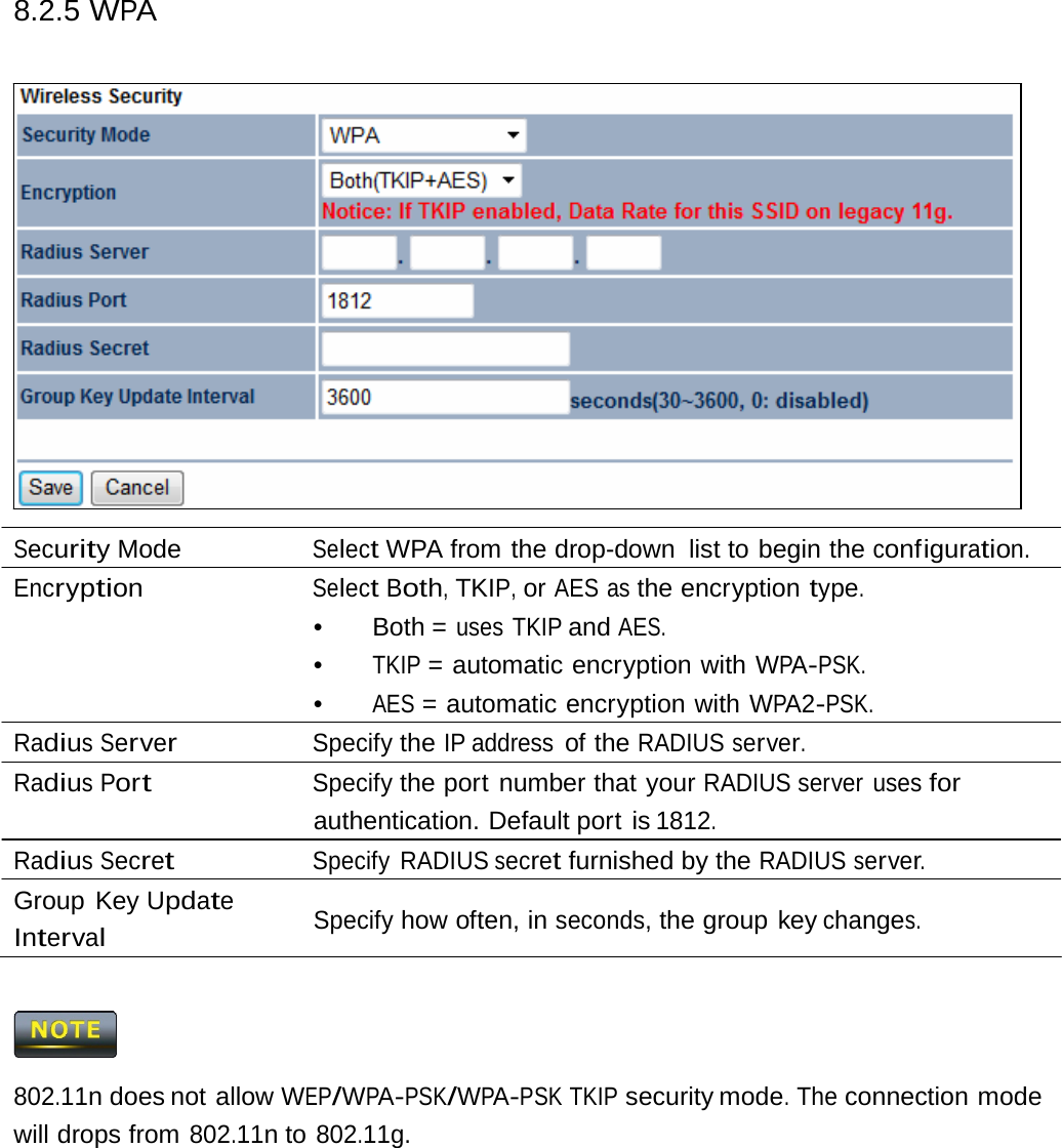 8.2.5 WPA Security Mode  Select WPA from the drop-down  list to begin the configuration. Encryption Select Both, TKIP, or AES as the encryption type. •   Both  = uses TKIP and AES. •  TKIP = automatic encryption with WPA-PSK. •  AES = automatic encryption with WPA2-PSK. Radius Server Specify the IP address of the RADIUS server. Radius Port Specify the port number that your RADIUS server uses for authentication. Default port is 1812. Radius Secret Specify RADIUS secret furnished by the RADIUS server. Group Key Update Interval Specify how often, in seconds, the group key changes.  802.11n does not allow WEP/WPA-PSK/WPA-PSK TKIP security mode. The connection mode will drops from 802.11n to 802.11g. 