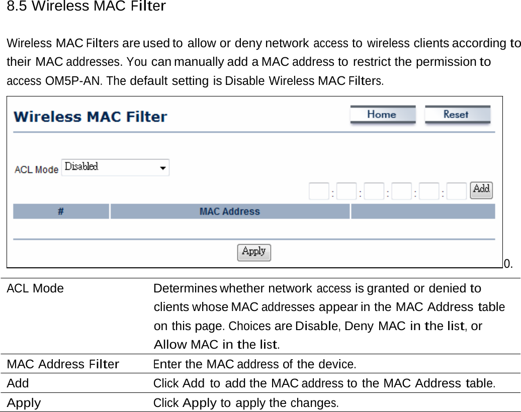 8.5 Wireless MAC Filter Wireless MAC Filters are used to allow or deny network access to wireless clients according to their MAC addresses. You can manually add a MAC address to restrict the permission to access OM5P-AN. The default setting is Disable Wireless MAC Filters. 0. ACL Mode   Determines whether network access is granted or denied to clients whose MAC addresses appear in the MAC Address table on this page. Choices are Disable, Deny MAC in the list, or Allow MAC in the list. MAC Address Filter Enter the MAC address of the device. Add  Click Add to add the MAC address to the MAC Address table. Apply  Click Apply to apply the changes. 