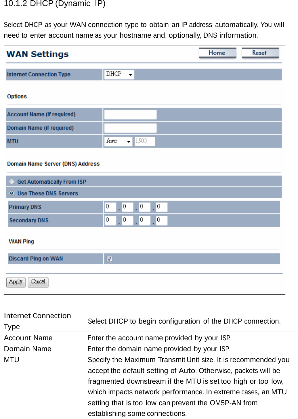 10.1.2 DHCP (Dynamic IP) Select DHCP as your WAN connection type to obtain an IP address  automatically. You will need to enter account name as your hostname and, optionally, DNS information. Internet Connection Type Select DHCP to begin configuration of the DHCP connection. Account Name  Enter the account name provided by your ISP. Domain Name  Enter the domain name provided by your ISP. MTU  Specify the Maximum Transmit Unit size. It is recommended you accept the default setting  of Auto. Otherwise, packets will be fragmented downstream if the MTU is set too  high or too low, which impacts network performance. In extreme cases, an MTU setting that is too low can prevent the OM5P-AN from establishing some connections. 