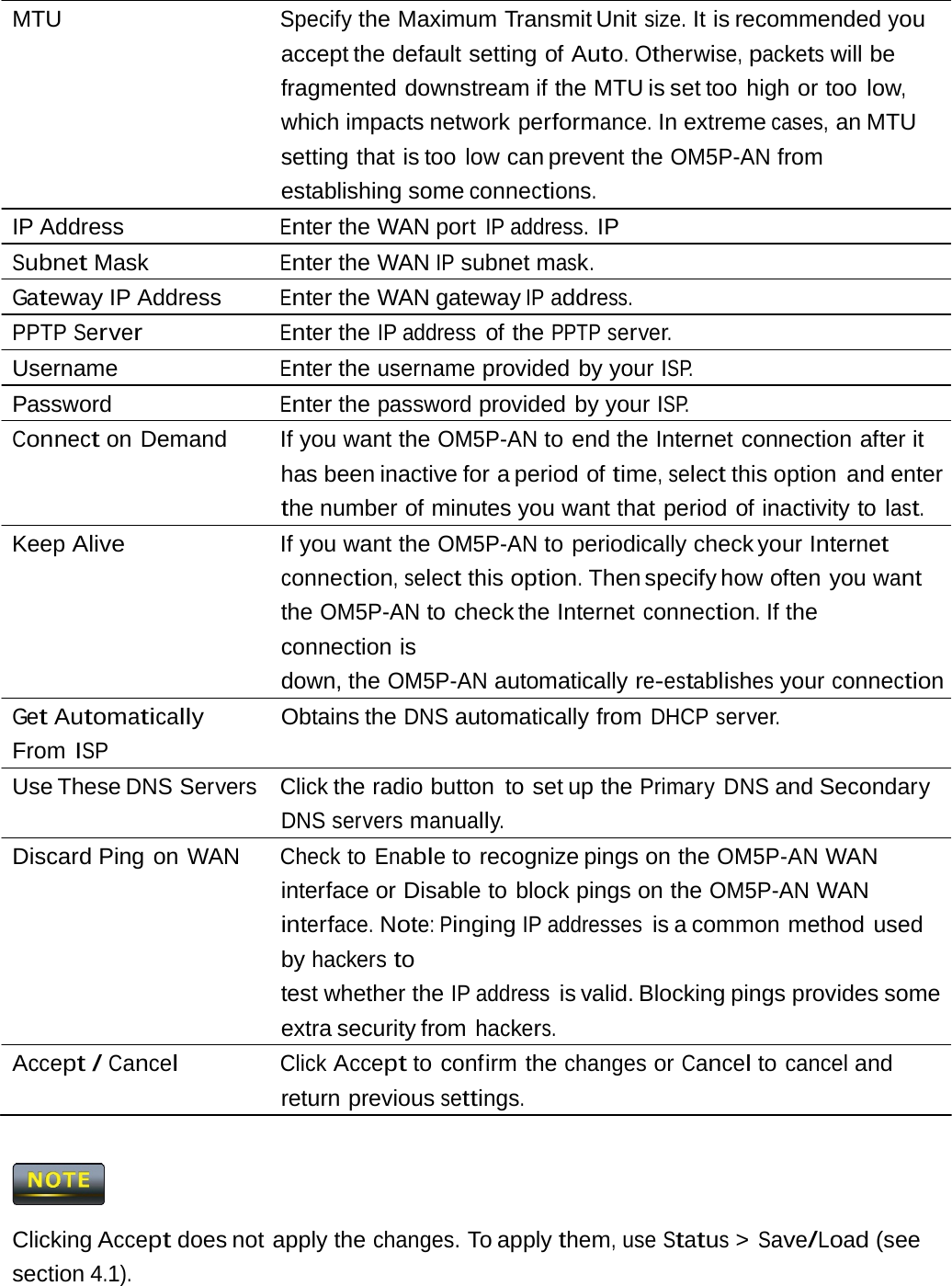 MTU  Specify the Maximum Transmit Unit size. It is recommended you accept the default setting  of Auto. Otherwise, packets will be fragmented downstream if the MTU is set too  high or too low, which impacts network performance. In extreme cases, an MTU setting that is too low can prevent the OM5P-AN from establishing some connections. IP Address  Enter the WAN port IP address. IP Subnet Mask  Enter the WAN IP subnet mask. Gateway IP Address  Enter the WAN gateway IP address. PPTP Server Enter the IP address of the PPTP server. Username  Enter the username provided by your ISP. Password  Enter the password provided by your ISP. Connect on Demand   If you want the OM5P-AN to end the Internet connection after it has been inactive for a period of time, select this option  and enter the number of minutes you want that period of inactivity to last. Keep Alive   If you want the OM5P-AN to periodically check your Internet connection, select this option. Then specify how often you want the OM5P-AN to check the Internet connection. If the connection is down, the OM5P-AN automatically re-establishes your connection Get Automatically From ISP Obtains the DNS automatically from DHCP server. Use These DNS Servers  Click the radio button  to set up the Primary DNS and Secondary DNS servers manually. Discard Ping on WAN  Check to Enable to recognize pings on the OM5P-AN WAN interface or Disable to block pings on the OM5P-AN WAN interface. Note: Pinging IP addresses is a common method  used by hackers to test whether the IP address is valid. Blocking pings provides some extra security from hackers. Accept / Cancel Click Accept to confirm the changes or Cancel to cancel and return previous settings.  Clicking Accept does not apply the changes. To apply them, use Status &gt; Save/Load (see section 4.1). 