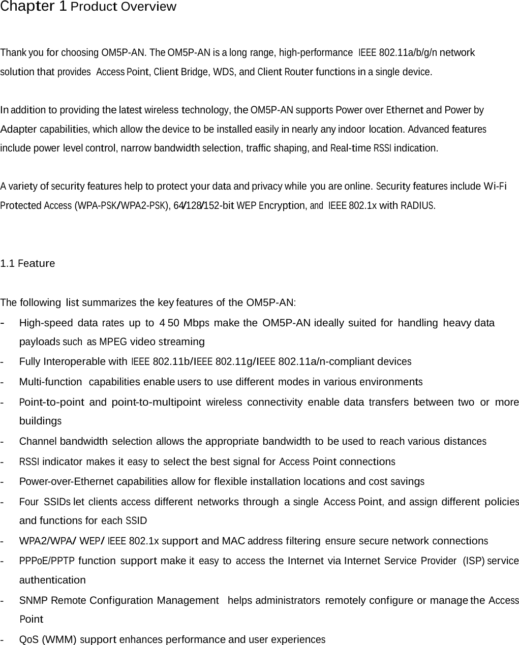 Chapter 1 Product Overview Thank you for choosing OM5P-AN. The OM5P-AN is a long range, high-performance  IEEE 802.11a/b/g/n network solution that provides  Access Point, Client Bridge, WDS, and Client Router functions in a single device. In addition to providing the latest wireless technology, the OM5P-AN supports Power over Ethernet and Power by Adapter capabilities, which allow the device to be installed easily in nearly any indoor location. Advanced features include power level control, narrow bandwidth selection, traffic shaping, and Real-time RSSI indication. A variety of security features help to protect your data and privacy while you are online. Security features include Wi-Fi Protected Access (WPA-PSK/WPA2-PSK), 64/128/152-bit WEP Encryption, and  IEEE 802.1x with RADIUS. 1.1 Feature The following list summarizes the key features of the OM5P-AN: - High-speed data rates up to 4 50 Mbps  make the OM5P-AN ideally suited for handling heavy data payloads such as MPEG video streaming - Fully Interoperable with IEEE 802.11b/IEEE 802.11g/IEEE 802.11a/n-compliant devices -  Multi-function  capabilities enable users to use different modes in various environments - Point-to-point  and point-to-multipoint wireless connectivity enable data transfers between two or more buildings - Channel bandwidth selection allows the appropriate bandwidth to be used to reach various distances - RSSI indicator makes it easy to select the best signal for Access Point connections - Power-over-Ethernet capabilities allow for flexible installation locations and cost savings - Four SSIDs let clients access different networks through a single Access Point, and assign different policies and functions for each SSID - WPA2/WPA/ WEP/ IEEE 802.1x support and MAC address filtering ensure secure network connections - PPPoE/PPTP function support make it easy to access the Internet via Internet Service Provider  (ISP) service authentication - SNMP Remote Configuration Management   helps administrators remotely configure or manage the Access Point - QoS (WMM) support enhances performance and user experiences 