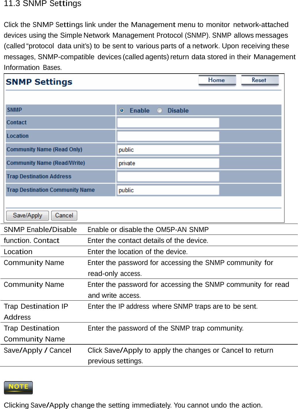 11.3 SNMP SettingsClick the SNMP Settings link under the Management menu to monitor network-attached devices using the Simple Network Management Protocol (SNMP). SNMP allows messages (called “protocol  data unit’s) to be sent to various parts of a network. Upon receiving these messages, SNMP-compatible devices (called agents) return  data stored in their Management Information Bases. SNMP Enable/Disable Enable or disable the OM5P-AN SNMP function. Contact Enter the contact details of the device. Location Enter the location of the device. Community Name  Enter the password for accessing the SNMP community for read-only access. Community Name  Enter the password for accessing the SNMP community for read and write access. Trap Destination IP Address Trap Destination Community Name Enter the IP address where SNMP traps are to be sent. Enter the password of the SNMP trap community. Save/Apply / Cancel Click Save/Apply to apply the changes or Cancel to return previous settings.  Clicking Save/Apply change the setting immediately. You cannot undo the action. 