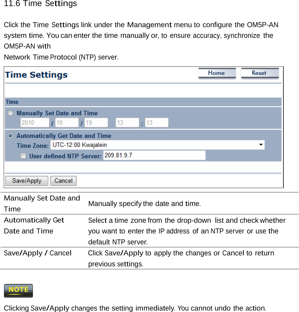 11.6 Time Settings Click the Time Settings link under the Management menu to configure the OM5P-AN system time. You can enter the time manually or, to ensure accuracy, synchronize the OM5P-AN with Network Time Protocol (NTP) server. Manually Set Date and Time Automatically Get Date and Time Manually specify the date and time. Select a time zone from the drop-down  list and check whether you want to enter the IP address of an NTP server or use the default NTP server. Save/Apply / Cancel Click Save/Apply to apply the changes or Cancel to return previous settings.  Clicking Save/Apply changes the setting immediately. You cannot undo the action. 