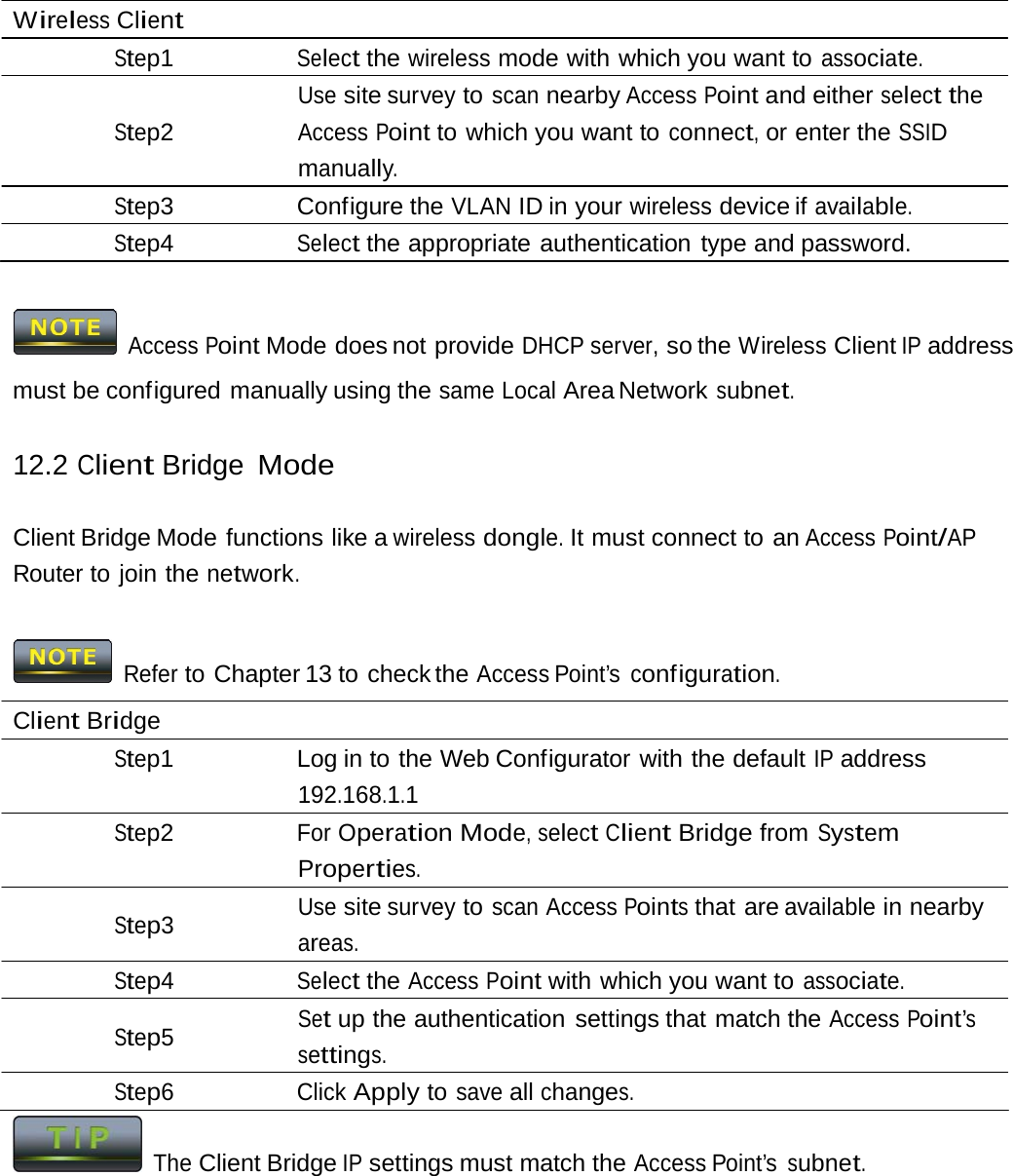 Wireless Client Step1 Select the wireless mode with which you want to associate. Use site survey to scan nearby Access Point and either select the Step2 Access Point to which you want to connect, or enter the SSID manually. Step3 Configure the VLAN ID in your wireless device if available. Step4 Select the appropriate authentication type and password. Access Point Mode does not provide DHCP server, so the Wireless Client IP address must be configured manually using the same Local Area Network subnet. 12.2 Client Bridge Mode Client Bridge Mode functions like a wireless dongle. It must connect to an Access Point/AP Router to join the network. Refer to Chapter 13 to check the Access Point’s configuration. Client Bridge Step1  Log in to the Web Configurator with the default IP address 192.168.1.1 Step2 For Operation Mode, select Client Bridge from System Properties. Use site survey to scan Access Points that are available in nearby Step3 areas. Step4 Select the Access Point with which you want to associate. Set up the authentication settings that match the Access Point’s Step5 settings. Step6 Click Apply to save all changes. The Client Bridge IP settings must match the Access Point’s subnet. 