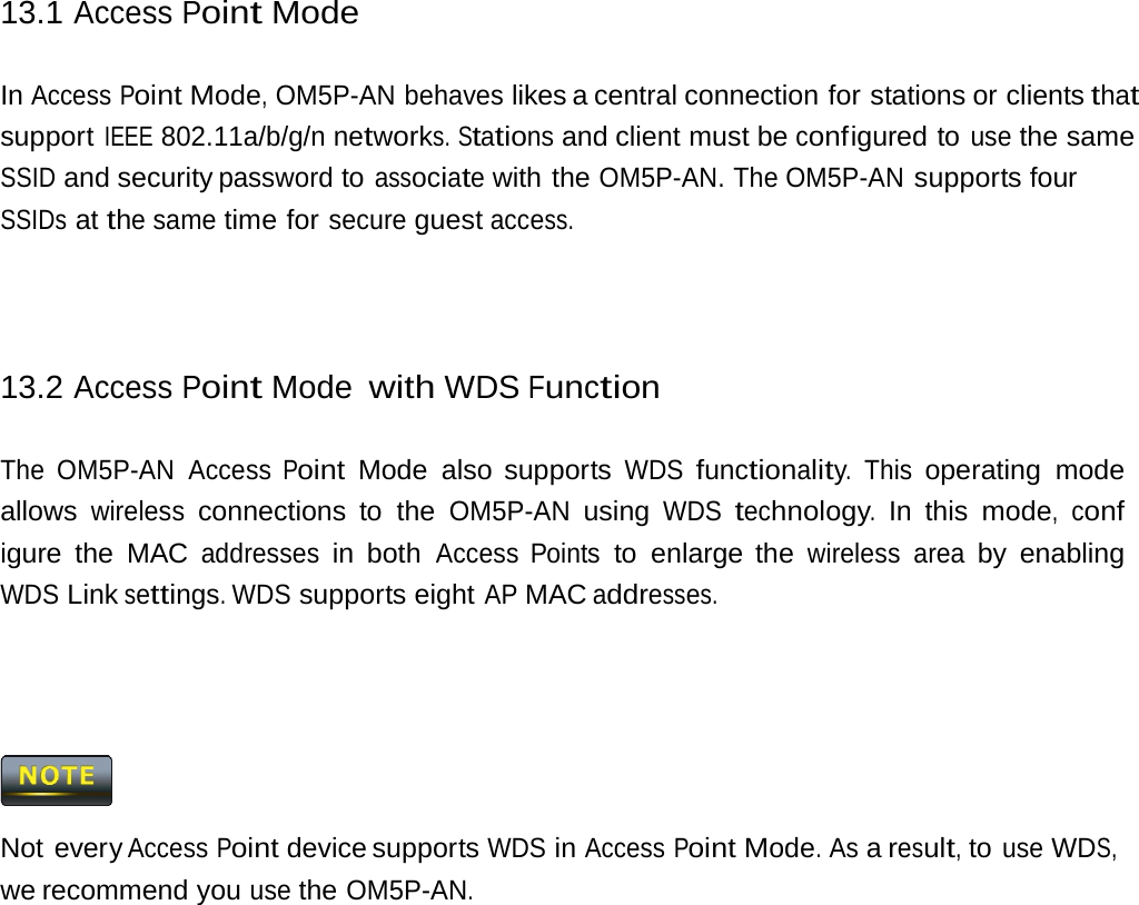 13.1 Access Point Mode In Access Point Mode, OM5P-AN behaves likes a central connection for stations or clients that support IEEE 802.11a/b/g/n networks. Stations and client must be conf igured  to use the same SSID and security password to associate with the OM5P-AN. The OM5P-AN supports four SSIDs at the same time for secure guest access. 13.2 Access Point Mode with WDS Function The OM5P-AN Access Point Mode also supports WDS functionality. This operating mode allows wireless connections to the OM5P-AN using WDS technology. In this mode, conf igure the MAC addresses in both Access Points to enlarge the wireless area by enabling WDS Link settings. WDS supports eight AP MAC addresses.  Not every Access Point device supports WDS in Access Point Mode. As a result, to use WDS, we recommend you use the OM5P-AN. 
