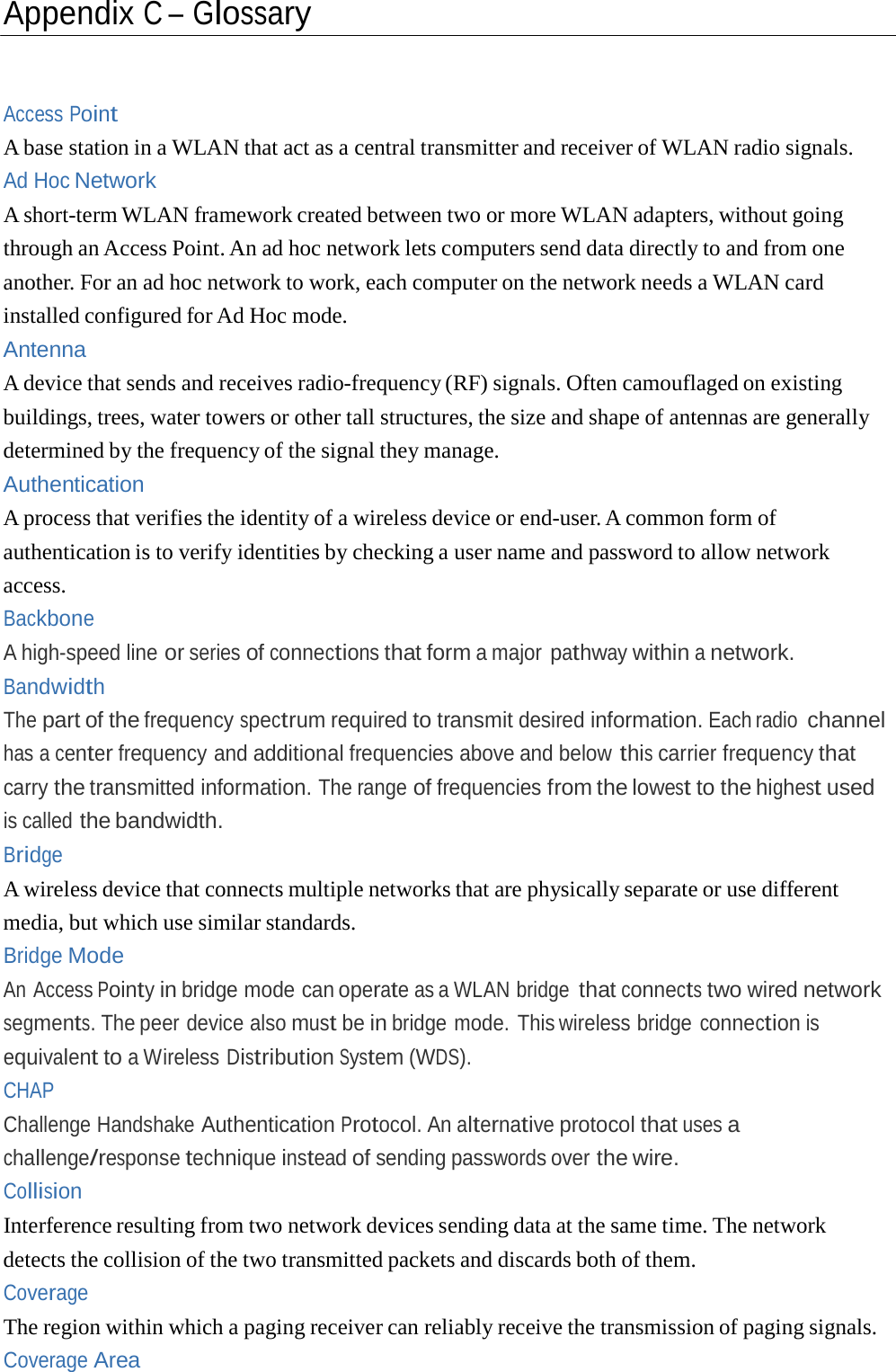 Appendix C – Glossary Access Point A base station in a WLAN that act as a central transmitter and receiver of WLAN radio signals. Ad Hoc Network A short-term WLAN framework created between two or more WLAN adapters, without going through an Access Point. An ad hoc network lets computers send data directly to and from one another. For an ad hoc network to work, each computer on the network needs a WLAN card installed configured for Ad Hoc mode. Antenna A device that sends and receives radio-frequency (RF) signals. Often camouflaged on existing buildings, trees, water towers or other tall structures, the size and shape of antennas are generally determined by the frequency of the signal they manage. Authentication A process that verifies the identity of a wireless device or end-user. A common form of authentication is to verify identities by checking a user name and password to allow network access. Backbone A high-speed line or series of connections that form a major pathway within a network. Bandwidth The part of the frequency spectrum required to transmit desired information. Each radio channel has a center frequency and additional frequencies above and below this carrier frequency that carry the transmitted information. The range of frequencies from the lowest to the highest used is called the bandwidth. Bridge A wireless device that connects multiple networks that are physically separate or use different media, but which use similar standards. Bridge Mode An Access Pointy in bridge mode can operate as a WLAN bridge that connects two wired network segments. The peer device also must be in bridge mode. This wireless bridge connection is equivalent to a Wireless Distribution System (WDS). CHAP Challenge Handshake Authentication Protocol. An alternative protocol that uses a challenge/response technique instead of sending passwords over the wire. Collision Interference resulting from two network devices sending data at the same time. The network detects the collision of the two transmitted packets and discards both of them. Coverage The region within which a paging receiver can reliably receive the transmission of paging signals. Coverage Area 