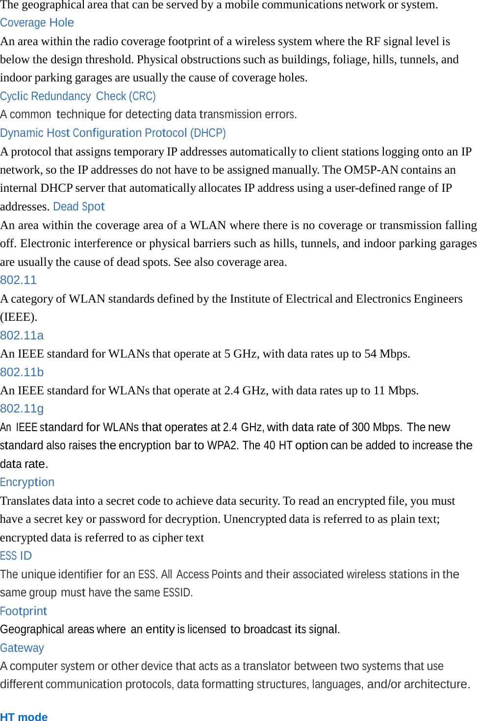 The geographical area that can be served by a mobile communications network or system. Coverage Hole An area within the radio coverage footprint of a wireless system where the RF signal level is below the design threshold. Physical obstructions such as buildings, foliage, hills, tunnels, and indoor parking garages are usually the cause of coverage holes. Cyclic Redundancy Check (CRC) A common technique for detecting data transmission errors. Dynamic Host Configuration Protocol (DHCP) A protocol that assigns temporary IP addresses automatically to client stations logging onto an IP network, so the IP addresses do not have to be assigned manually. The OM5P-AN contains an internal DHCP server that automatically allocates IP address using a user-defined range of IP addresses. Dead Spot An area within the coverage area of a WLAN where there is no coverage or transmission falling off. Electronic interference or physical barriers such as hills, tunnels, and indoor parking garages are usually the cause of dead spots. See also coverage area. 802.11 A category of WLAN standards defined by the Institute of Electrical and Electronics Engineers (IEEE). 802.11a An IEEE standard for WLANs that operate at 5 GHz, with data rates up to 54 Mbps. 802.11b An IEEE standard for WLANs that operate at 2.4 GHz, with data rates up to 11 Mbps. 802.11g An IEEE standard for WLANs that operates at 2.4 GHz, with data rate of 300 Mbps. The new standard also raises the encryption bar to WPA2. The 40 HT option can be added to increase the data rate. Encryption Translates data into a secret code to achieve data security. To read an encrypted file, you must have a secret key or password for decryption. Unencrypted data is referred to as plain text; encrypted data is referred to as cipher text ESS ID The unique identifier for an ESS. All Access Points and their associated wireless stations in the same group must have the same ESSID. Footprint Geographical areas where an entity is licensed to broadcast its signal. Gateway A computer system or other device that acts as a translator between two systems that use different communication protocols, data formatting structures, languages, and/or architecture. HT mode 
