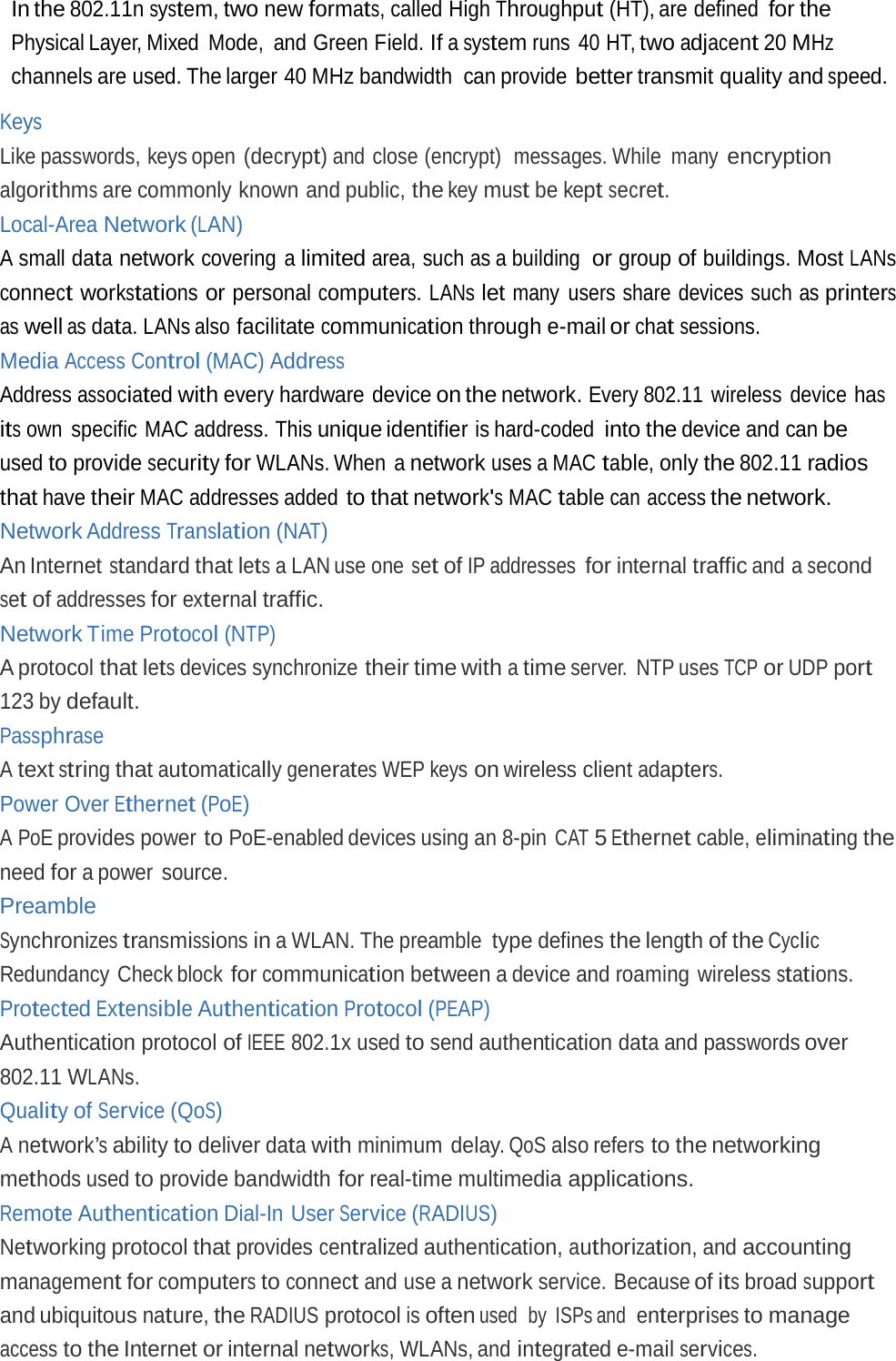 In the 802.11n system, two new formats, called High Throughput (HT), are defined for the Physical Layer, Mixed  Mode,  and Green Field. If a system runs 40 HT, two adjacent 20 MHz channels are used. The larger 40 MHz bandwidth  can provide better transmit quality and speed. Keys Like passwords, keys open (decrypt) and close (encrypt)  messages. While many encryption algorithms are commonly known and public, the key must be kept secret. Local-Area Network (LAN) A small data network covering a limited area, such as a building  or group of buildings. Most LANs connect workstations or personal computers. LANs let many users share devices such as printers as well as data. LANs also facilitate communication through e-mail or chat sessions. Media Access Control (MAC) Address Address associated with every hardware device on the network. Every 802.11  wireless  device has its own specific MAC address. This unique identifier is hard-coded into the device and can be used to provide security for WLANs. When  a network uses a MAC table, only the 802.11 radios that have their MAC addresses added to that network&apos;s MAC table can access the network. Network Address Translation (NAT) An Internet standard that lets a LAN use one set of IP addresses for internal traffic and a second set of addresses for external traffic. Network Time Protocol (NTP) A protocol that lets devices synchronize their time with a time server. NTP uses TCP or UDP port 123 by default. Passphrase A text string that automatically generates WEP keys on wireless client adapters. Power Over Ethernet (PoE) A PoE provides power to PoE-enabled devices using an 8-pin CAT 5 Ethernet cable, eliminating the need for a power  source. Preamble Synchronizes transmissions in a WLAN. The preamble type defines the length of the Cyclic Redundancy Check block for communication between a device and roaming  wireless stations. Protected Extensible Authentication Protocol (PEAP) Authentication protocol of IEEE 802.1x used to send authentication data and passwords over 802.11 WLANs. Quality of Service (QoS) A network’s ability to deliver data with minimum delay. QoS also refers to the networking methods used to provide bandwidth for real-time multimedia applications. Remote Authentication Dial-In User Service (RADIUS) Networking protocol that provides centralized authentication, authorization, and accounting management for computers to connect and use a network service. Because of its broad support and ubiquitous nature, the RADIUS protocol is often used  by  ISPs and  enterprises to manage access to the Internet or internal networks, WLANs, and integrated e-mail services. 