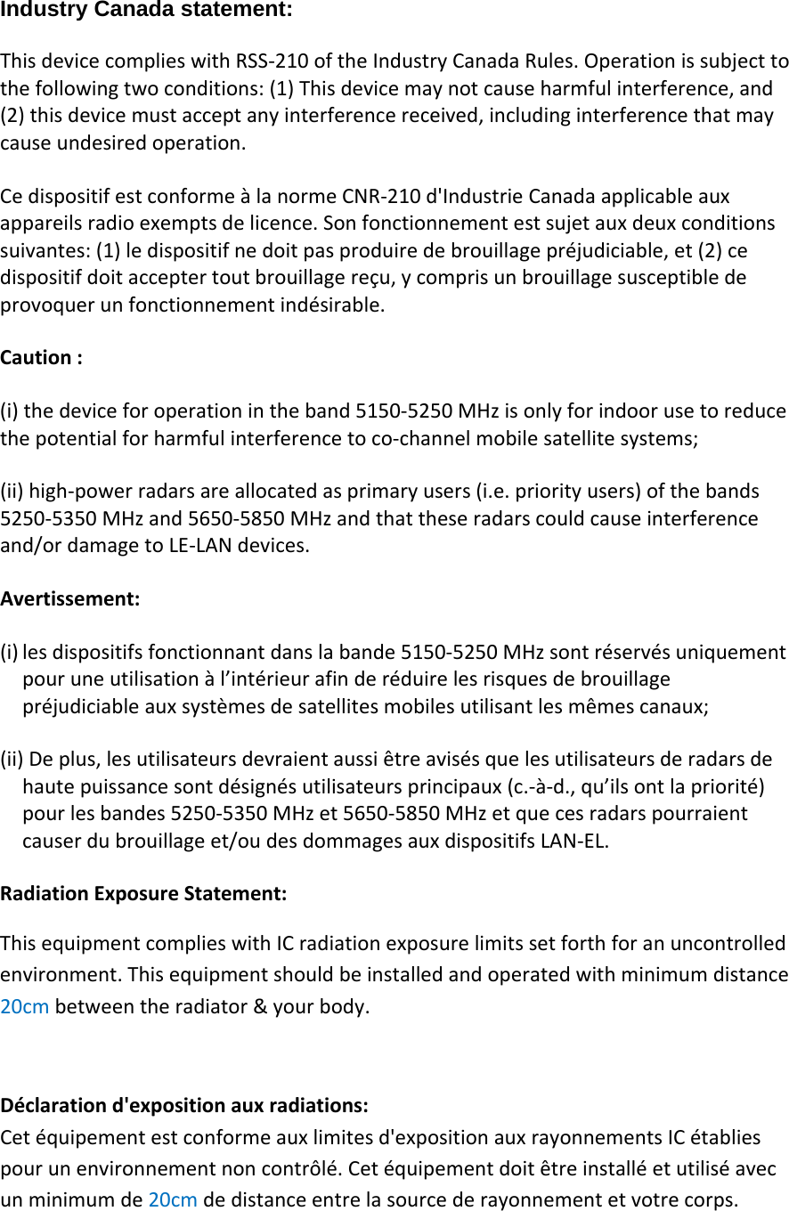 Industry Canada statement: ThisdevicecomplieswithRSS‐210oftheIndustryCanadaRules.Operationissubjecttothefollowingtwoconditions:(1)Thisdevicemaynotcauseharmfulinterference,and(2)thisdevicemustacceptanyinterferencereceived,includinginterferencethatmaycauseundesiredoperation.CedispositifestconformeàlanormeCNR‐210d&apos;IndustrieCanadaapplicableauxappareilsradioexemptsdelicence.Sonfonctionnementestsujetauxdeuxconditionssuivantes:(1)ledispositifnedoitpasproduiredebrouillagepréjudiciable,et(2)cedispositifdoitacceptertoutbrouillagereçu,ycomprisunbrouillagesusceptibledeprovoquerunfonctionnementindésirable.Caution:(i)thedeviceforoperationintheband5150‐5250MHzisonlyforindoorusetoreducethepotentialforharmfulinterferencetoco‐channelmobilesatellitesystems;(ii)high‐powerradarsareallocatedasprimaryusers(i.e.priorityusers)ofthebands5250‐5350MHzand5650‐5850MHzandthattheseradarscouldcauseinterferenceand/ordamagetoLE‐LANdevices.Avertissement:(i) lesdispositifsfonctionnantdanslabande5150‐5250MHzsontréservésuniquementpouruneutilisationàl’intérieurafinderéduirelesrisquesdebrouillagepréjudiciableauxsystèmesdesatellitesmobilesutilisantlesmêmescanaux;(ii)Deplus,lesutilisateursdevraientaussiêtreavisésquelesutilisateursderadarsdehautepuissancesontdésignésutilisateursprincipaux(c.‐à‐d.,qu’ilsontlapriorité)pourlesbandes5250‐5350MHzet5650‐5850MHzetquecesradarspourraientcauserdubrouillageet/oudesdommagesauxdispositifsLAN‐EL.RadiationExposureStatement:ThisequipmentcomplieswithICradiationexposurelimitssetforthforanuncontrolledenvironment.Thisequipmentshouldbeinstalledandoperatedwithminimumdistance20cmbetweentheradiator&amp;yourbody.Déclarationd&apos;expositionauxradiations:Cetéquipementestconformeauxlimitesd&apos;expositionauxrayonnementsICétabliespourunenvironnementnoncontrôlé.Cetéquipementdoitêtreinstalléetutiliséavecunminimumde20cmdedistanceentrelasourcederayonnementetvotrecorps.