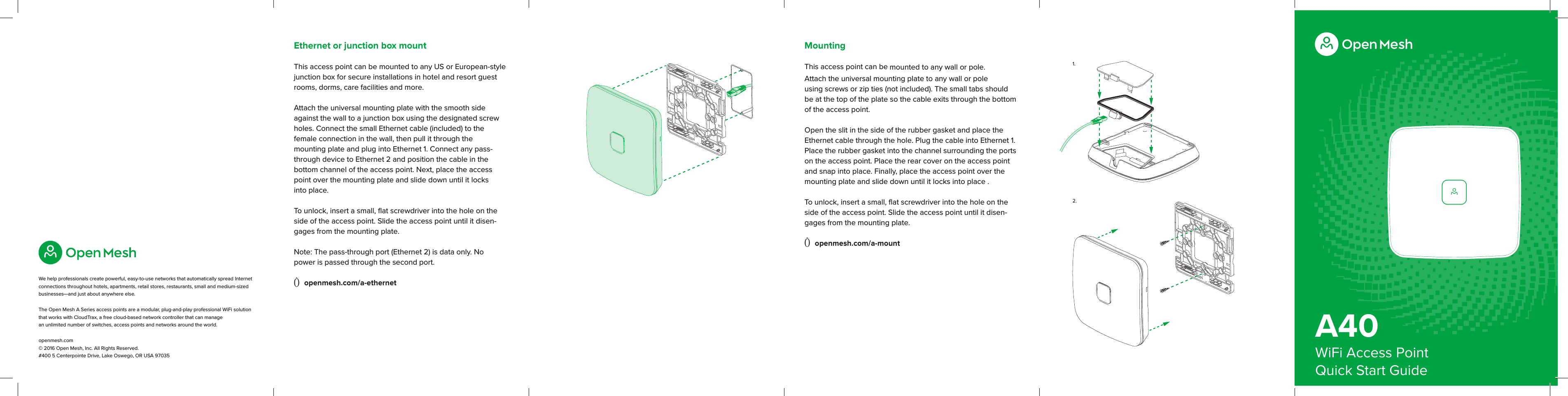 A40WiFi Access PointQuick Start GuideWe help professionals create powerful, easy-to-use networks that automatically spread Internet connections throughout hotels, apartments, retail stores, restaurants, small and medium-sized businesses—and just about anywhere else. The Open Mesh A Series access points are a modular, plug-and-play professional WiFi solution that works with CloudTrax, a free cloud-based network controller that can manage  an unlimited number of switches, access points and networks around the world.openmesh.com © 2016 Open Mesh, Inc. All Rights Reserved. #400 5 Centerpointe Drive, Lake Oswego, OR USA 970351.2.MountingThis access point can be mounted to any wall or pole. Attach the universal mounting plate to any wall or pole using screws or zip ties (not included). The small tabs should be at the top of the plate so the cable exits through the bottom of the access point. Open the slit in the side of the rubber gasket and place the Ethernet cable through the hole. Plug the cable into Ethernet 1. Place the rubber gasket into the channel surrounding the ports on the access point. Place the rear cover on the access point and snap into place. Finally, place the access point over the mounting plate and slide down until it locks into place . To unlock, insert a small, ﬂat screwdriver into the hole on the side of the access point. Slide the access point until it disen-gages from the mounting plate. Ò openmesh.com/a-mountEthernet or junction box mountThis access point can be mounted to any US or European-style junction box for secure installations in hotel and resort guest rooms, dorms, care facilities and more. Attach the universal mounting plate with the smooth side against the wall to a junction box using the designated screw holes. Connect the small Ethernet cable (included) to the  female connection in the wall, then pull it through the  mounting plate and plug into Ethernet 1. Connect any pass-through device to Ethernet 2 and position the cable in the  bottom channel of the access point. Next, place the access point over the mounting plate and slide down until it locks  into place.To unlock, insert a small, ﬂat screwdriver into the hole on the side of the access point. Slide the access point until it disen-gages from the mounting plate. Note: The pass-through port (Ethernet 2) is data only. No  power is passed through the second port.Ò openmesh.com/a-ethernet