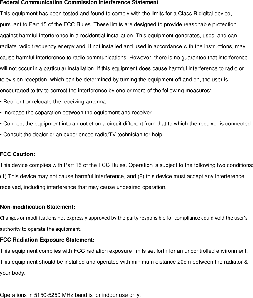 Federal Communication Commission Interference StatementThis equipment has been tested and found to comply with the limits for a Class B digital device,pursuant to Part 15 of the FCC Rules. These limits are designed to provide reasonable protectionagainst harmful interference in a residential installation. This equipment generates, uses, and canradiate radio frequency energy and, if not installed and used in accordance with the instructions, maycause harmful interference to radio communications. However, there is no guarantee that interferencewill not occur in a particular installation. If this equipment does cause harmful interference to radio ortelevision reception, which can be determined by turning the equipment off and on, the user isencouraged to try to correct the interference by one or more of the following measures:• Reorient or relocate the receiving antenna.• Increase the separation between the equipment and receiver.• Connect the equipment into an outlet on a circuit different from that to which the receiver is connected.• Consult the dealer or an experienced radio/TV technician for help.FCC Caution:This device complies with Part 15 of the FCC Rules. Operation is subject to the following two conditions:(1) This device may not cause harmful interference, and (2) this device must accept any interferencereceived, including interference that may cause undesired operation.Non-modification Statement:Changes or modifications not expressly approved by the party responsible for compliance could void the user&apos;sauthority to operate the equipment.FCC Radiation Exposure Statement:This equipment complies with FCC radiation exposure limits set forth for an uncontrolled environment.This equipment should be installed and operated with minimum distance 20cm between the radiator &amp;your body.Operations in 5150-5250 MHz band is for indoor use only.