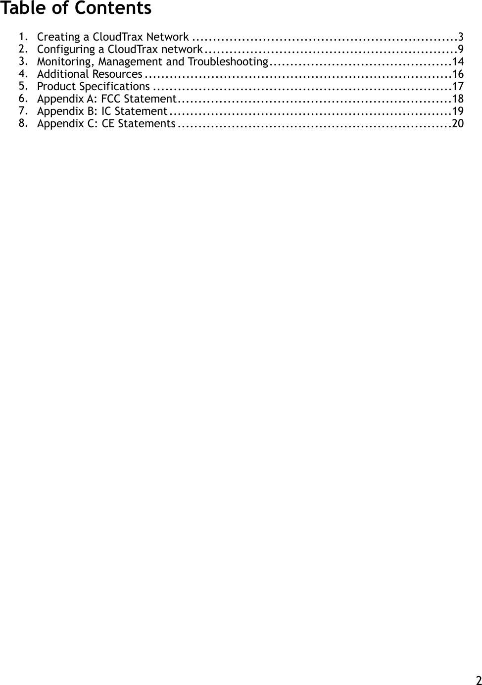 Table of Contents 1. Creating a CloudTrax Network  3 ................................................................2. Configuring a CloudTrax network  9 .............................................................3. Monitoring, Management and Troubleshooting  14 ............................................4. Additional Resources  16 ..........................................................................5. Product Specifications  17 ........................................................................6. Appendix A: FCC Statement  18 ..................................................................7. Appendix B: IC Statement  19 ....................................................................8. Appendix C: CE Statements  20 ..................................................................   2