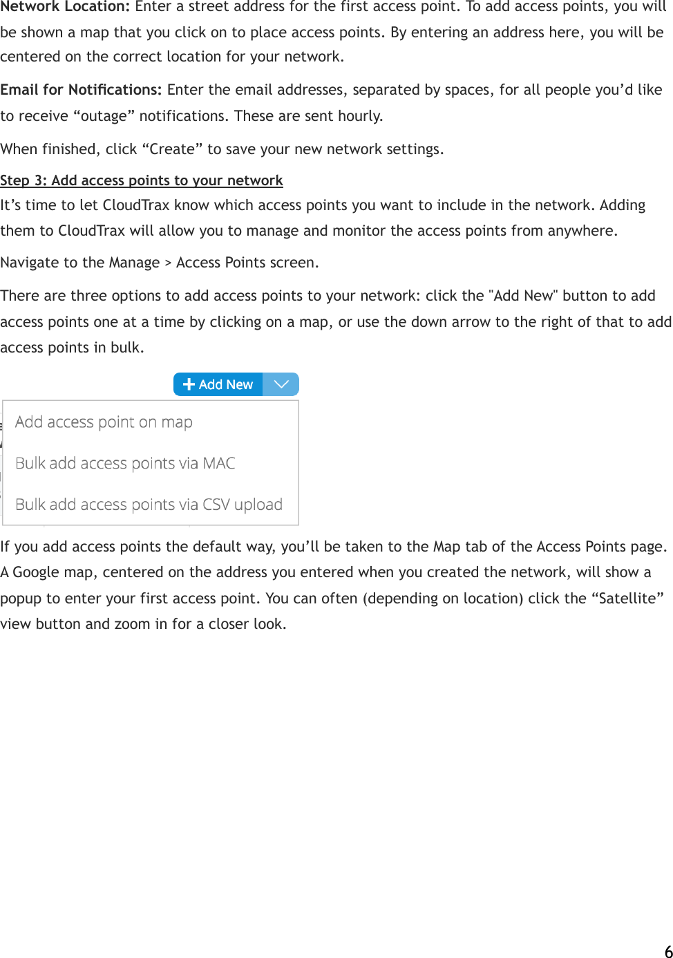 Network Location:!Enter a street address for the first access point. To add access points, you will be shown a map that you click on to place access points. By entering an address here, you will be centered on the correct location for your network.! Email for Notiﬁcations:!Enter the email addresses, separated by spaces, for all people you’d like to receive “outage” notifications. These are sent hourly. When finished, click “Create” to save your new network settings. Step 3: Add access points to your network It’s time to let CloudTrax know which access points you want to include in the network. Adding them to CloudTrax will allow you to manage and monitor the access points from anywhere. Navigate to the Manage &gt; Access Points screen.! There are three options to add access points to your network: click the &quot;Add New&quot; button to add access points one at a time by clicking on a map, or use the down arrow to the right of that to add access points in bulk.  If you add access points the default way, you’ll be taken to the Map tab of the Access Points!page. A Google map, centered on the address you entered when you created the network, will show a popup to enter your first access point. You can often (depending on location) click the “Satellite” view button and zoom in for a closer look.!    6