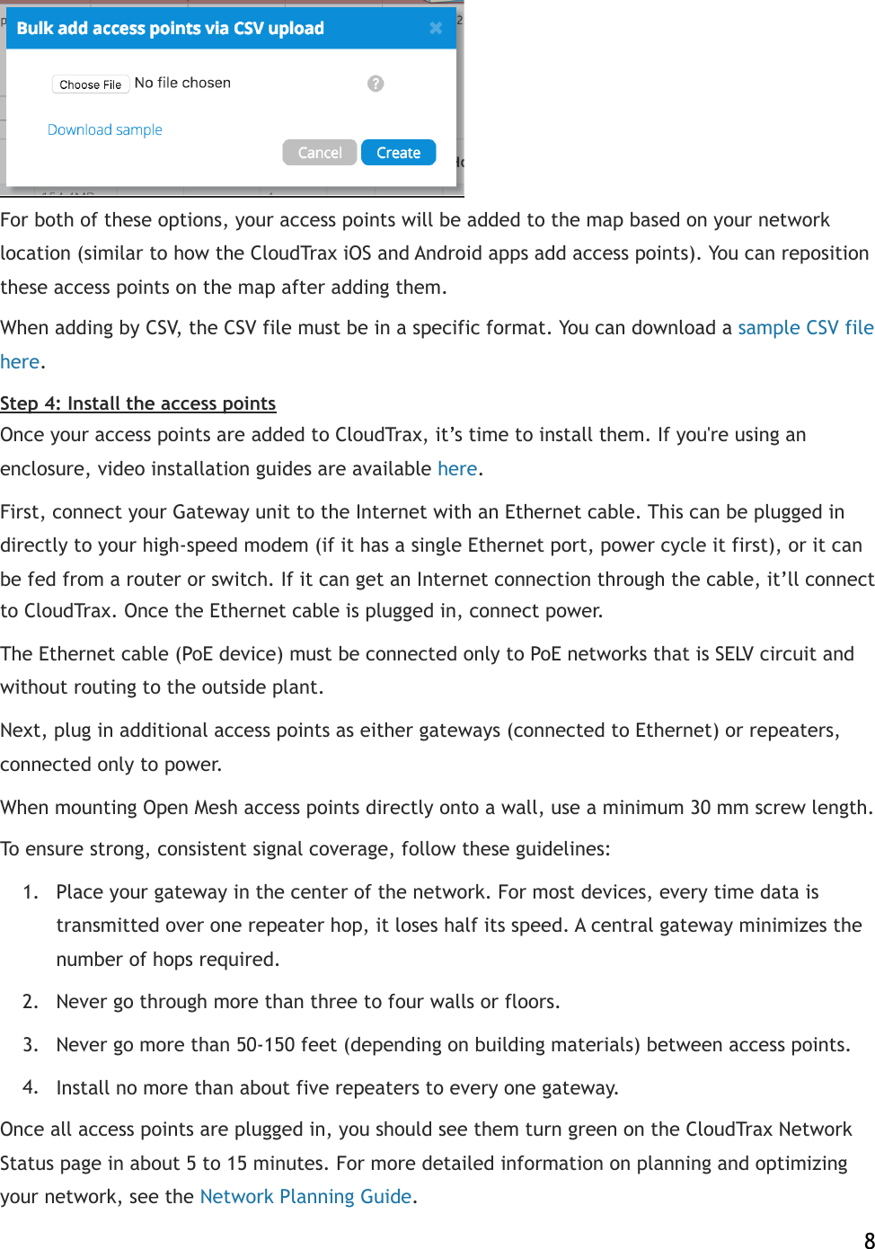  For both of these options, your access points will be added to the map based on your network location (similar to how the CloudTrax iOS and Android apps add access points). You can reposition these access points on the map after adding them. When adding by CSV, the CSV file must be in a specific format. You can download a!sample CSV file here.! Step 4: Install the access points Once your access points are added to CloudTrax, it’s time to install them. If you&apos;re using an enclosure, video installation guides are available!here.! First, connect your Gateway unit to the Internet with an Ethernet cable. This can be plugged in directly to your high-speed modem (if it has a single Ethernet port, power cycle it first), or it can be fed from a router or switch. If it can get an Internet connection through the cable, it’ll connect to CloudTrax. Once the Ethernet cable is plugged in, connect power. The Ethernet cable (PoE device) must be connected only to PoE networks that is SELV circuit and without routing to the outside plant. Next, plug in additional access points as either gateways (connected to Ethernet) or repeaters, connected only to power. When mounting Open Mesh access points directly onto a wall, use a minimum 30 mm screw length.  To ensure strong, consistent signal coverage, follow these guidelines: 1. Place your gateway in the center of the network. For most devices, every time data is transmitted over one repeater hop, it loses half its speed. A central gateway minimizes the number of hops required. 2. Never go through more than three to four walls or floors. 3. Never go more than 50-150 feet (depending on building materials) between access points. 4. Install no more than about five repeaters to every one gateway. Once all access points are plugged in, you should see them turn green on the CloudTrax Network Status page in about 5 to 15 minutes. For more detailed information on planning and optimizing your network, see the!Network Planning Guide.    8