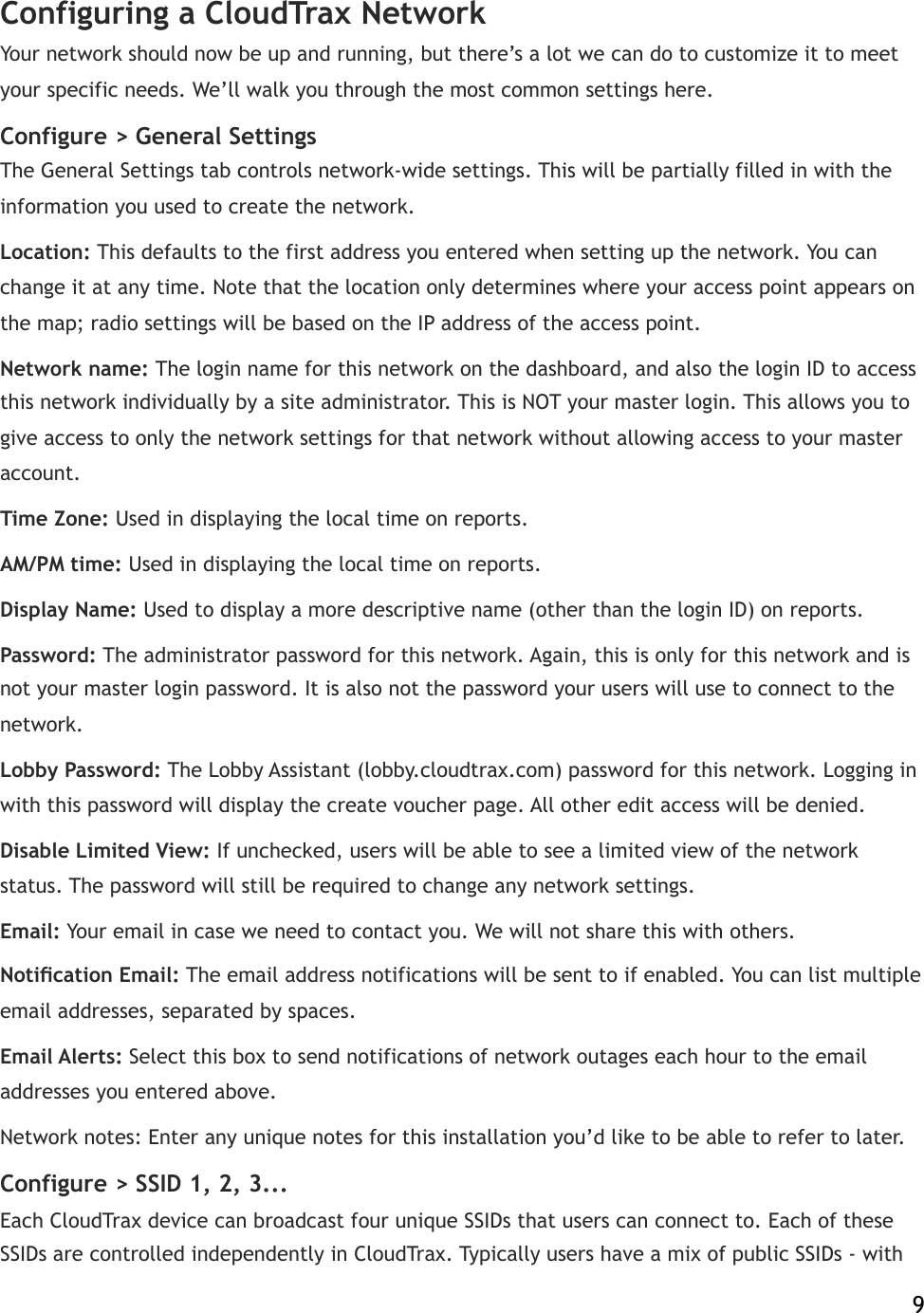 Configuring a CloudTrax Network Your network should now be up and running, but there’s a lot we can do to customize it to meet your specific needs. We’ll walk you through the most common settings here. Configure &gt; General Settings The General Settings tab controls network-wide settings. This will be partially filled in with the information you used to create the network. Location:!This defaults to the first address you entered when setting up the network. You can change it at any time. Note that the location only determines where your access point appears on the map; radio settings will be based on the IP address of the access point.  Network name:!The login name for this network on the dashboard, and also the login ID to access this network individually by a site administrator. This is NOT your master login. This allows you to give access to only the network settings for that network without allowing access to your master account. Time Zone:!Used in displaying the local time on reports. AM/PM time:!Used in displaying the local time on reports. Display Name:!Used to display a more descriptive name (other than the login ID) on reports. Password:!The administrator password for this network. Again, this is only for this network and is not your master login password. It is also not the password your users will use to connect to the network. Lobby Password:!The Lobby Assistant (lobby.cloudtrax.com) password for this network. Logging in with this password will display the create voucher page. All other edit access will be denied. Disable Limited View:!If unchecked, users will be able to see a limited view of the network status. The password will still be required to change any network settings. Email:!Your email in case we need to contact you. We will not share this with others. Notiﬁcation Email:!The email address notifications will be sent to if enabled. You can list multiple email addresses, separated by spaces. Email Alerts:!Select this box to send notifications of network outages each hour to the email addresses you entered above. Network notes: Enter any unique notes for this installation you’d like to be able to refer to later. Configure &gt; SSID!1, 2, 3... Each CloudTrax device can broadcast four unique!SSIDs that users can connect to. Each of these SSIDs are controlled independently in CloudTrax. Typically users have a mix of public SSIDs - with    9