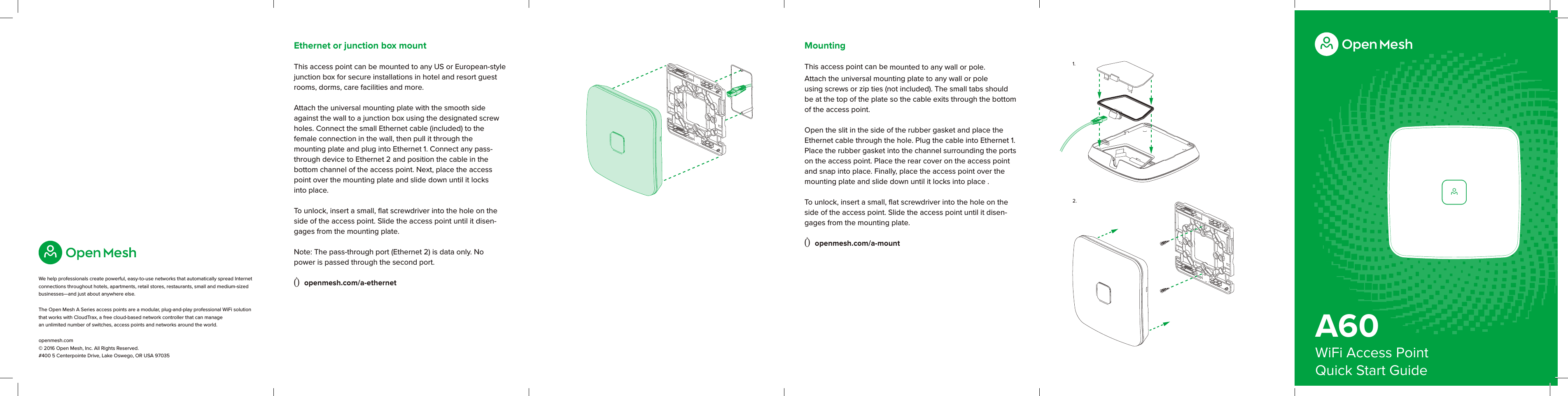 A60WiFi Access PointQuick Start GuideWe help professionals create powerful, easy-to-use networks that automatically spread Internet connections throughout hotels, apartments, retail stores, restaurants, small and medium-sized businesses—and just about anywhere else. The Open Mesh A Series access points are a modular, plug-and-play professional WiFi solution that works with CloudTrax, a free cloud-based network controller that can manage  an unlimited number of switches, access points and networks around the world.openmesh.com © 2016 Open Mesh, Inc. All Rights Reserved. #400 5 Centerpointe Drive, Lake Oswego, OR USA 970351.2.MountingThis access point can be mounted to any wall or pole. Attach the universal mounting plate to any wall or pole using screws or zip ties (not included). The small tabs should be at the top of the plate so the cable exits through the bottom of the access point. Open the slit in the side of the rubber gasket and place the Ethernet cable through the hole. Plug the cable into Ethernet 1. Place the rubber gasket into the channel surrounding the ports on the access point. Place the rear cover on the access point and snap into place. Finally, place the access point over the mounting plate and slide down until it locks into place . To unlock, insert a small, ﬂat screwdriver into the hole on the side of the access point. Slide the access point until it disen-gages from the mounting plate. Ò openmesh.com/a-mountEthernet or junction box mountThis access point can be mounted to any US or European-style junction box for secure installations in hotel and resort guest rooms, dorms, care facilities and more. Attach the universal mounting plate with the smooth side against the wall to a junction box using the designated screw holes. Connect the small Ethernet cable (included) to the  female connection in the wall, then pull it through the  mounting plate and plug into Ethernet 1. Connect any pass-through device to Ethernet 2 and position the cable in the  bottom channel of the access point. Next, place the access point over the mounting plate and slide down until it locks  into place.To unlock, insert a small, ﬂat screwdriver into the hole on the side of the access point. Slide the access point until it disen-gages from the mounting plate. Note: The pass-through port (Ethernet 2) is data only. No  power is passed through the second port.Ò openmesh.com/a-ethernet