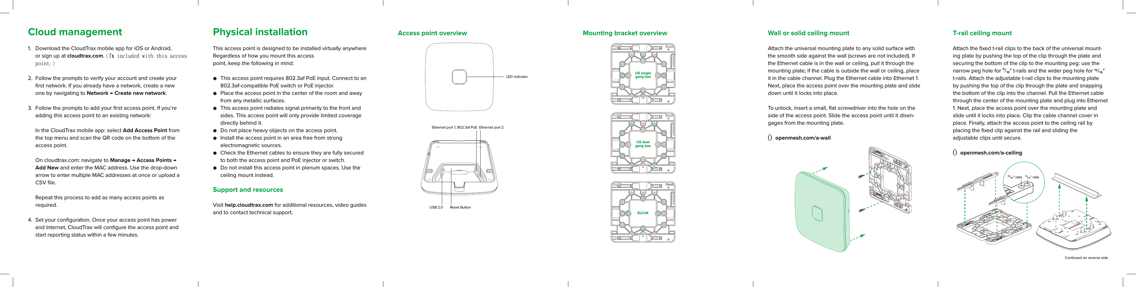 T-rail ceiling mountAttach the ﬁxed t-rail clips to the back of the universal mount-ing plate by pushing the top of the clip through the plate and securing the bottom of the clip to the mounting peg: use the narrow peg hole for ⁹/₁₆&quot; t-rails and the wider peg hole for  /₁₆&quot; t-rails. Attach the adjustable t-rail clips to the mounting plate by pushing the top of the clip through the plate and snapping the bottom of the clip into the channel. Pull the Ethernet cable through the center of the mounting plate and plug into Ethernet 1. Next, place the access point over the mounting plate and slide until it locks into place. Clip the cable channel cover in place. Finally, attach the access point to the ceiling rail by  placing the ﬁxed clip against the rail and sliding the  adjustable clips until secure.Ò openmesh.com/a-ceilingLED indicatorEthernet port 1, 802.3af PoEReset ButtonUSB 2.0Ethernet port 2US singlegang boxUS dualgang boxEU/UKContinued on reverse sideCloud management1.  Download the CloudTrax mobile app for iOS or Android, or sign up at cloudtrax.com. (It＇s included with this access point.)2.  Follow the prompts to verify your account and create your ﬁrst network. If you already have a network, create a new one by navigating to Network → Create new network. 3.  Follow the prompts to add your ﬁrst access point. If you’re adding this access point to an existing network:  In the CloudTrax mobile app: select Add Access Point from the top menu and scan the QR code on the bottom of the access point.   On cloudtrax.com: navigate to Manage → Access Points → Add New and enter the MAC address. Use the drop-down arrow to enter multiple MAC addresses at once or upload a CSV ﬁle.   Repeat this process to add as many access points as  required. 4.  Set your conﬁguration. Once your access point has power and Internet, CloudTrax will conﬁgure the access point and start reporting status within a few minutes.Access point overview Mounting bracket overviewPhysical installationThis access point is designed to be installed virtually anywhere Regardless of how you mount this access point, keep the following in mind:   This access point requires 802.3af PoE input. Connect to an 802.3af-compatible PoE switch or PoE injector.   Place the access point in the center of the room and away from any metallic surfaces.  This access point radiates signal primarily to the front and sides. This access point will only provide limited coverage directly behind it.   Do not place heavy objects on the access point.  Install the access point in an area free from strong  electromagnetic sources.  Check the Ethernet cables to ensure they are fully secured to both the access point and PoE injector or switch.  Do not install this access point in plenum spaces. Use the ceiling mount instead. Support and resourcesVisit help.cloudtrax.com for additional resources, video guides and to contact technical support.Wall or solid ceiling mountAttach the universal mounting plate to any solid surface with the smooth side against the wall (screws are not included). If the Ethernet cable is in the wall or ceiling, pull it through the mounting plate; if the cable is outside the wall or ceiling, place it in the cable channel. Plug the Ethernet cable into Ethernet 1. Next, place the access point over the mounting plate and slide down until it locks into place. To unlock, insert a small, ﬂat screwdriver into the hole on the side of the access point. Slide the access point until it disen-gages from the mounting plate. Ò openmesh.com/a-wall¹⁵/ &quot; rails ⁹/ &quot; rails