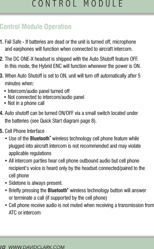 CONTROL MODULE               10  WWW.DAVIDCLARK.COM  Control Module Operation1.  Fail Safe - If batteries are dead or the unit is turned off, microphone and earphones will function when connected to aircraft intercom.2.   The DC ONE-X headset is shipped with the Auto Shutoff feature OFF. In this mode, the Hybrid ENC will function whenever the power is ON.3.  When Auto Shutoff is set to ON, unit will turn off automatically after 5 minutes when:   •Intercom/audiopanelturnedoff•Notconnectedtointercom/audiopanel•Notinaphonecall4.  Auto shutoff can be turned ON/OFF via a small switch located under the batteries (see Quick Start diagram page 8).5. Cell Phone Interface •UseoftheBluetooth® wireless technology cell phone feature while plugged into aircraft intercom is not recommended and may violate  applicable regulations •Allintercompartieshearcellphoneoutboundaudiobutcellphone recipient’s voice is heard only by the headset connected/paired to the  cell phone •Sidetoneisalwayspresent. •BrieypressingtheBluetooth® wireless technology button will answer or terminate a call (if supported by the cell phone) •CellphonereceiveaudioisnotmutedwhenreceivingatransmissionfromATC or intercomHYBRID ENC TECHNOLOGY             