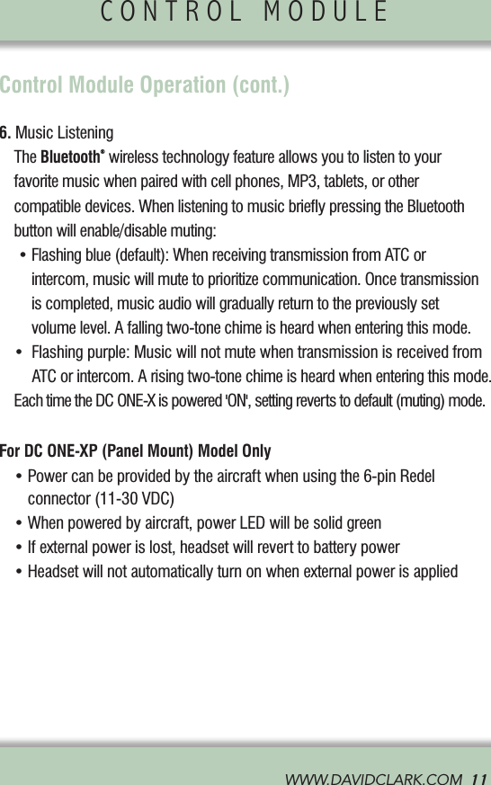 WWW.DAVIDCLARK.COM  11CONTROL MODULE               Control Module Operation (cont.)6. Music Listening  The Bluetooth® wireless technology feature allows you to listen to your       favorite music when paired with cell phones, MP3, tablets, or other    compatible devices. When listening to music brieﬂy pressing the Bluetooth     button will enable/disable muting:  •Flashingblue(default):WhenreceivingtransmissionfromATCor intercom, music will mute to prioritize communication. Once transmission  is completed, music audio will gradually return to the previously set  volume level. A falling two-tone chime is heard when entering this mode. •Flashingpurple:MusicwillnotmutewhentransmissionisreceivedfromATC or intercom. A rising two-tone chime is heard when entering this mode.  Each time the DC ONE-X is powered &apos;ON&apos;, setting reverts to default (muting) mode. For DC ONE-XP (Panel Mount) Model Only •Powercanbeprovidedbytheaircraftwhenusingthe6-pinRedelconnector (11-30 VDC) •Whenpoweredbyaircraft,powerLEDwillbesolidgreen •Ifexternalpowerislost,headsetwillreverttobatterypower •Headsetwillnotautomaticallyturnonwhenexternalpowerisapplied