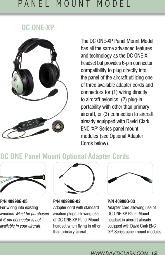 WWW.DAVIDCLARK.COM  12PANEL MOUNT MODEL             The DC ONE-XP Panel Mount Model has all the same advanced features and technology as the DC ONE-X headset but provides 6-pin connector compatibility to plug directly into the panel of the aircraft utilizing one of three available adapter cords and connectors for (1) wiring directly to aircraft avionics, (2) plug-in portability with other than primary aircraft, or (3) connection to aircraft already equipped with David Clark ENC &apos;XP&apos; Series panel mount  modules (see Optional Adapter Cords below).DC ONE Panel Mount Optional Adapter CordsP/N 40998G-05 For wiring into existing  avionics. Mustbepurchasedif 6-pin connector is not available in your aircraft.P/N 40998G-02 Adapter cord with standard aviation plugs allowing use of DC ONE-XP Panel Mount headset when ﬂying in other than primary aircraft.P/N 40998G-03 Adapter cord allowing use of  DC ONE-XP Panel Mount  headset in aircraft already equipped with David Clark ENC  &apos;XP&apos; Series panel mount modules.CONTROL MODULE               DC ONE-XP