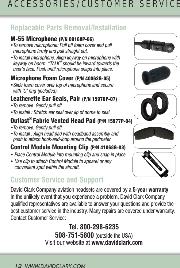 13  WWW.DAVIDCLARK.COM  David Clark Company aviation headsets are covered by a 5-year warranty. In the unlikely event that you experience a problem, David Clark Company qualiﬁed representatives are available to answer your questions and provide the best customer service in the industry. Many repairs are covered under warranty. Contact Customer Service: Tel. 800-298-6235508-751-5800 (outside the USA)Visit our website at www.davidclark.comCustomer Service and SupportACCESSORIES/CUSTOMER SERVICE               Replacable Parts Removal/InstallationM-55 Microphone (P/N 09168P-66)  •To remove microphone: Pull off foam cover and pull  microphone ﬁrmly and pull straight out.•To install microphone: Align keyway on microphone with keyway on boom. “TALK” should be inward towards the  user’s face. Push until microphone snaps into place.Microphone Foam Cover (P/N 40062G-05)•Slide foam cover over top of microphone and secure with ‘O’ ring (included). Leatherette Ear Seals, Pair (P/N 15976P-07)  •To remove: Gently pull off. •To install : Stretch ear seal over lip of dome to seal Outlast® Fabric Vented Head Pad (P/N 15977P-04)  •To remove: Gently pull off.•To install : Align head pad with headband assembly and push to attach hook-and-loop around the perimeterControl Module Mounting Clip (P/N 41068G-03)•PlaceControlModuleintomountingclipandsnapinplace.•UsecliptoattachControlModuletoapparelorany convenient spot within the aircraft.