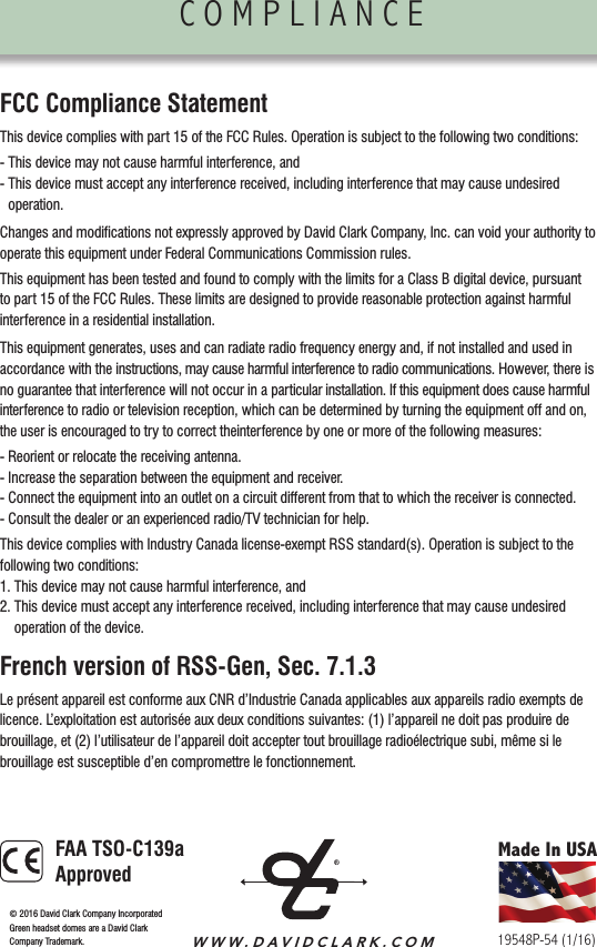 COMPLIANCE                FCC Compliance StatementThis device complies with part 15 of the FCC Rules. Operation is subject to the following two conditions:- This device may not cause harmful interference, and-  This device must accept any interference received, including interference that may cause undesired operation.Changes and modiﬁcations not expressly approved by David Clark Company, Inc. can void your authority to operate this equipment under Federal Communications Commission rules.This equipment has been tested and found to comply with the limits for a Class B digital device, pursuant to part 15 of the FCC Rules. These limits are designed to provide reasonable protection against harmful interference in a residential installation.This equipment generates, uses and can radiate radio frequency energy and, if not installed and used in accordance with the instructions, may cause harmful interference to radio communications. However, there is no guarantee that interference will not occur in a particular installation. If this equipment does cause harmful interference to radio or television reception, which can be determined by turning the equipment off and on, the user is encouraged to try to correct theinterference by one or more of the following measures:- Reorient or relocate the receiving antenna.- Increase the separation between the equipment and receiver.-  Connect the equipment into an outlet on a circuit different from that to which the receiver is connected.- Consult the dealer or an experienced radio/TV technician for help.This device complies with Industry Canada license-exempt RSS standard(s). Operation is subject to the following two conditions:1. This device may not cause harmful interference, and2.  This device must accept any interference received, including interference that may cause undesired operation of the device.French version of RSS-Gen, Sec. 7.1.3Le présent appareil est conforme aux CNR d’Industrie Canada applicables aux appareils radio exempts de licence. L’exploitation est autorisée aux deux conditions suivantes: (1) l’appareil ne doit pas produire de brouillage, et (2) l’utilisateur de l’appareil doit accepter tout brouillage radioélectrique subi, même si le  brouillage est susceptible d’en compromettre le fonctionnement.ACCESSORIES/CUSTOMER SERVICE               Made In USAWWW.DAVIDCLARK.COM19548P-54 (1/16)©  2016 David Clark Company IncorporatedGreen headset domes are a David ClarkCompany Trademark. FAA TSO-C139a Approved
