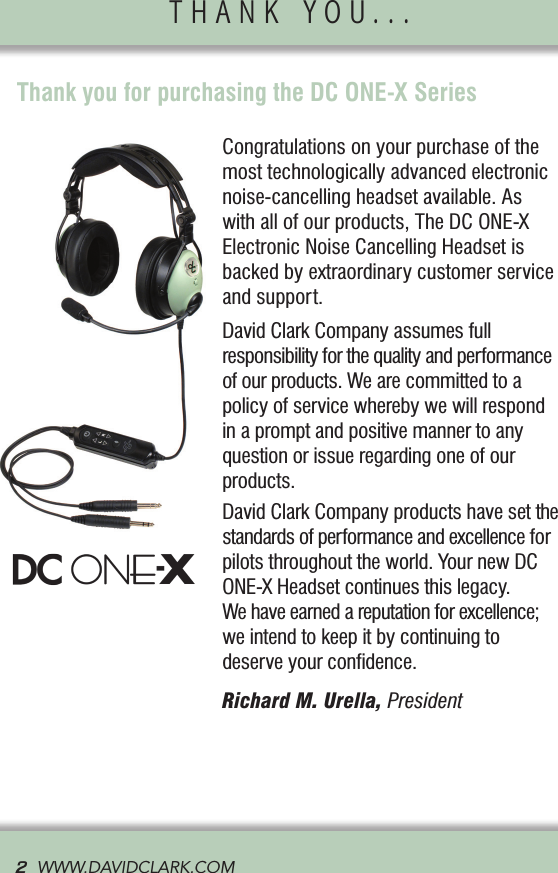 Congratulations on your purchase of the most technologically advanced electronic noise-cancelling headset available. As  with all of our products, The DC ONE-X Electronic Noise Cancelling Headset is backed by extraordinary customer service and support.David Clark Company assumes full  responsibility for the quality and performance of our products. We are committed to a policy of service whereby we will respond in a prompt and positive manner to any question or issue regarding one of our products.David Clark Company products have set the standards of performance and excellence for pilots throughout the world. Your new DC ONE-X Headset continues this legacy.  We have earned a reputation for excellence; we intend to keep it by continuing to  deserve your conﬁdence. Richard M. Urella, PresidentThank you for purchasing the DC ONE-X SeriesTHANK YOU...               2  WWW.DAVIDCLARK.COM  