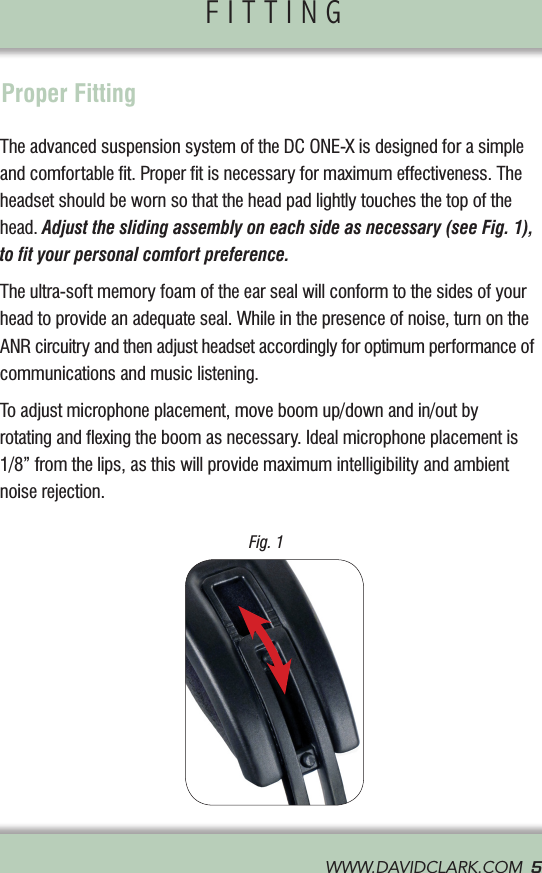 CONTROL MODULE                FITTING                WWW.DAVIDCLARK.COM  5Proper FittingThe advanced suspension system of the DC ONE-X is designed for a simple and comfortable ﬁt. Proper ﬁt is necessary for maximum effectiveness. The headset should be worn so that the head pad lightly touches the top of the head. Adjust the sliding assembly on each side as necessary (see Fig. 1), to ﬁt your personal comfort preference.The ultra-soft memory foam of the ear seal will conform to the sides of your head to provide an adequate seal. While in the presence of noise, turn on the ANR circuitry and then adjust headset accordingly for optimum performance of communications and music listening.To adjust microphone placement, move boom up/down and in/out by  rotating and ﬂexing the boom as necessary. Ideal microphone placement is 1/8” from the lips, as this will provide maximum intelligibility and ambient noise rejection.  Fig. 1