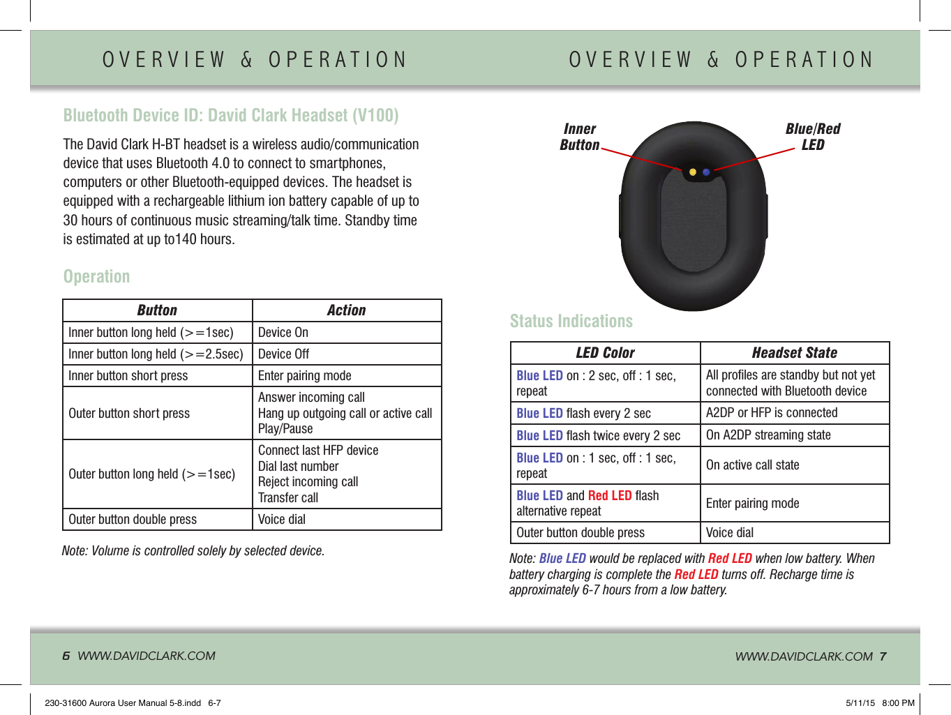 Bluetooth Device ID: David Clark Headset (V100)OVERVIEW &amp; OPERATION                   OVERVIEW &amp; OPERATION         6  WWW.DAVIDCLARK.COM   WWW.DAVIDCLARK.COM  7The David Clark H-BT headset is a wireless audio/communication  device that uses Bluetooth 4.0 to connect to smartphones, computers or other Bluetooth-equipped devices. The headset is equipped with a rechargeable lithium ion battery capable of up to 30 hours of continuous music streaming/talk time. Standby time is estimated at up to140 hours.OperationButton ActionInner button long held (&gt;=1sec) Device OnInner button long held (&gt;=2.5sec) Device OffInner button short press Enter pairing modeOuter button short pressAnswer incoming callHang up outgoing call or active callPlay/PauseOuter button long held (&gt;=1sec)Connect last HFP deviceDial last numberReject incoming callTransfer callOuter button double press Voice dialNote: Volume is controlled solely by selected device.Status IndicationsInner Button Blue/Red LEDLED Color Headset StateBlue LED on : 2 sec, off : 1 sec, repeatAll proﬁles are standby but not yet connected with Bluetooth deviceBlue LED ﬂash every 2 sec A2DP or HFP is connectedBlue LED ﬂash twice every 2 sec On A2DP streaming stateBlue LED on : 1 sec, off : 1 sec, repeat On active call stateBlue LED and Red LED ﬂash alternative repeat Enter pairing modeOuter button double press Voice dialNote: Blue LED would be replaced with Red LED when low battery. When battery charging is complete the Red LED turns off. Recharge time is approximately 6-7 hours from a low battery.230-31600 Aurora User Manual 5-8.indd   6-7 5/11/15   8:00 PM